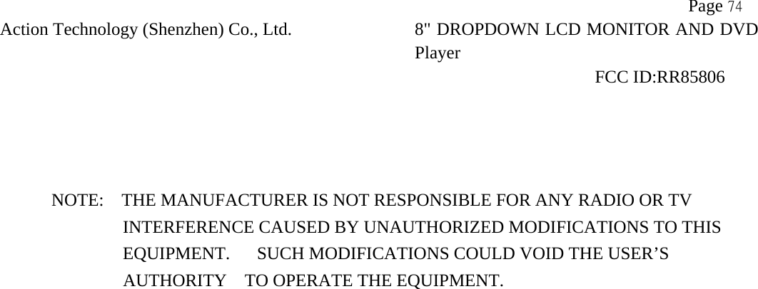           Page 74 Action Technology (Shenzhen) Co., Ltd. 8" DROPDOWN LCD MONITOR AND DVD Player                                                              FCC ID:RR85806      NOTE:    THE MANUFACTURER IS NOT RESPONSIBLE FOR ANY RADIO OR TV                 INTERFERENCE CAUSED BY UNAUTHORIZED MODIFICATIONS TO THIS                    EQUIPMENT.   SUCH MODIFICATIONS COULD VOID THE USER&rsquo;S   AUTHORITY    TO OPERATE THE EQUIPMENT.  