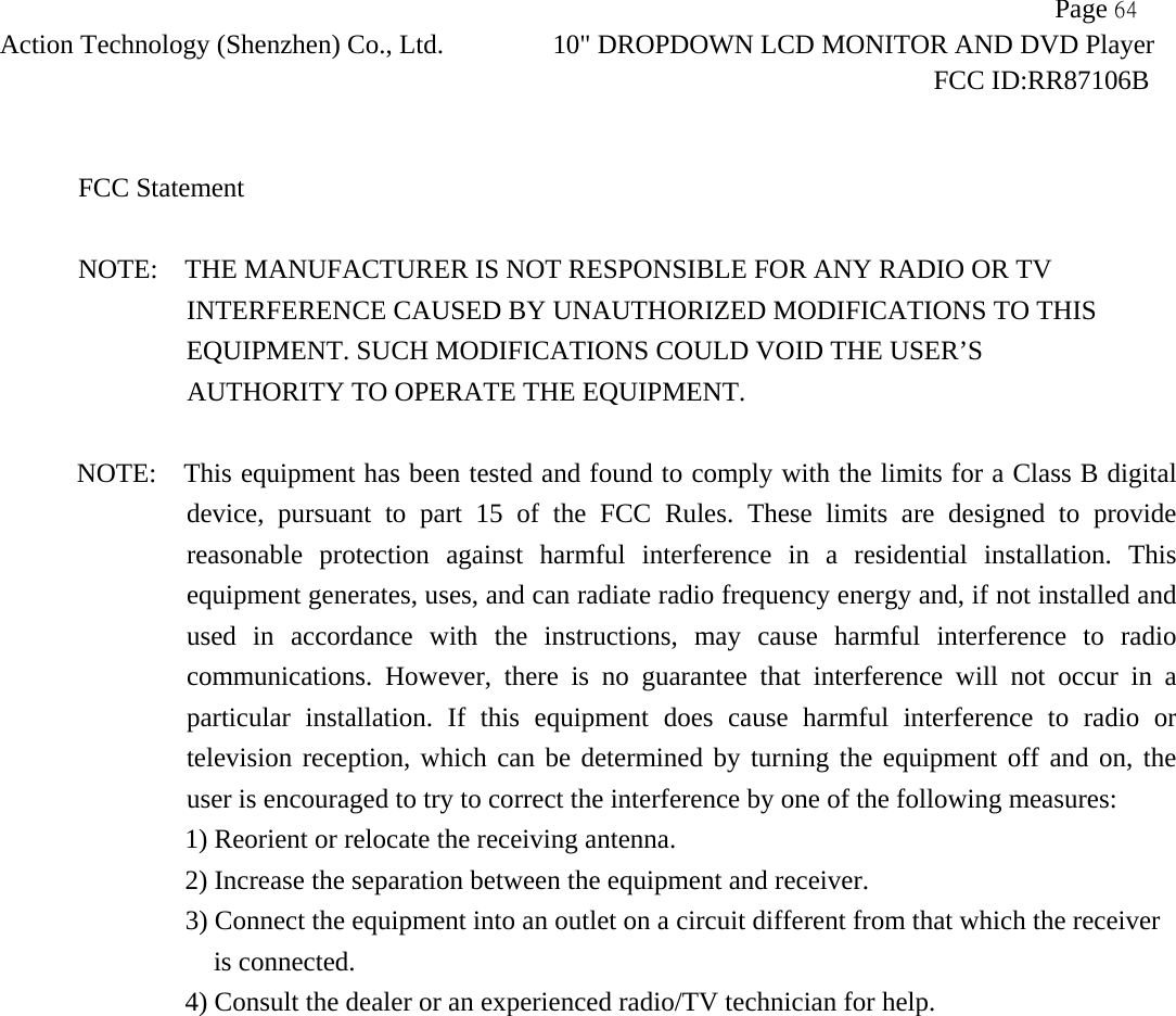                   Page 64Action Technology (Shenzhen) Co., Ltd. 10" DROPDOWN LCD MONITOR AND DVD Player                                                                    FCC ID:RR87106B   FCC Statement  NOTE:    THE MANUFACTURER IS NOT RESPONSIBLE FOR ANY RADIO OR TV                 INTERFERENCE CAUSED BY UNAUTHORIZED MODIFICATIONS TO THIS                    EQUIPMENT. SUCH MODIFICATIONS COULD VOID THE USER&rsquo;S  AUTHORITY TO OPERATE THE EQUIPMENT.  NOTE:    This equipment has been tested and found to comply with the limits for a Class B digital device, pursuant to part 15 of the FCC Rules. These limits are designed to provide reasonable protection against harmful interference in a residential installation. This equipment generates, uses, and can radiate radio frequency energy and, if not installed and used in accordance with the instructions, may cause harmful interference to radio communications. However, there is no guarantee that interference will not occur in a particular installation. If this equipment does cause harmful interference to radio or television reception, which can be determined by turning the equipment off and on, the user is encouraged to try to correct the interference by one of the following measures:     1) Reorient or relocate the receiving antenna.     2) Increase the separation between the equipment and receiver.     3) Connect the equipment into an outlet on a circuit different from that which the receiver is connected.   4) Consult the dealer or an experienced radio/TV technician for help. 