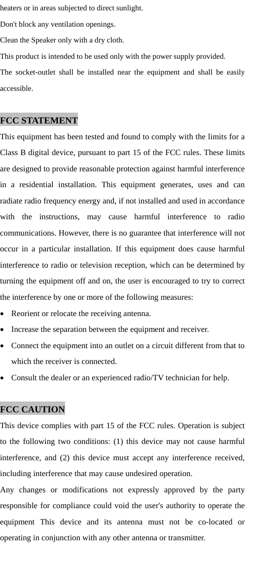 heaters or in areas subjected to direct sunlight.   Don't block any ventilation openings. Clean the Speaker only with a dry cloth. This product is intended to be used only with the power supply provided. The socket-outlet shall be installed near the equipment and shall be easily accessible.  FCC STATEMENT This equipment has been tested and found to comply with the limits for a Class B digital device, pursuant to part 15 of the FCC rules. These limits are designed to provide reasonable protection against harmful interference in a residential installation. This equipment generates, uses and can radiate radio frequency energy and, if not installed and used in accordance with the instructions, may cause harmful interference to radio communications. However, there is no guarantee that interference will not occur in a particular installation. If this equipment does cause harmful interference to radio or television reception, which can be determined by turning the equipment off and on, the user is encouraged to try to correct the interference by one or more of the following measures:  Reorient or relocate the receiving antenna.  Increase the separation between the equipment and receiver.  Connect the equipment into an outlet on a circuit different from that to     which the receiver is connected.  Consult the dealer or an experienced radio/TV technician for help.  FCC CAUTION This device complies with part 15 of the FCC rules. Operation is subject to the following two conditions: (1) this device may not cause harmful interference, and (2) this device must accept any interference received, including interference that may cause undesired operation. Any changes or modifications not expressly approved by the party responsible for compliance could void the user's authority to operate the equipment This device and its antenna must not be co-located or operating in conjunction with any other antenna or transmitter.    