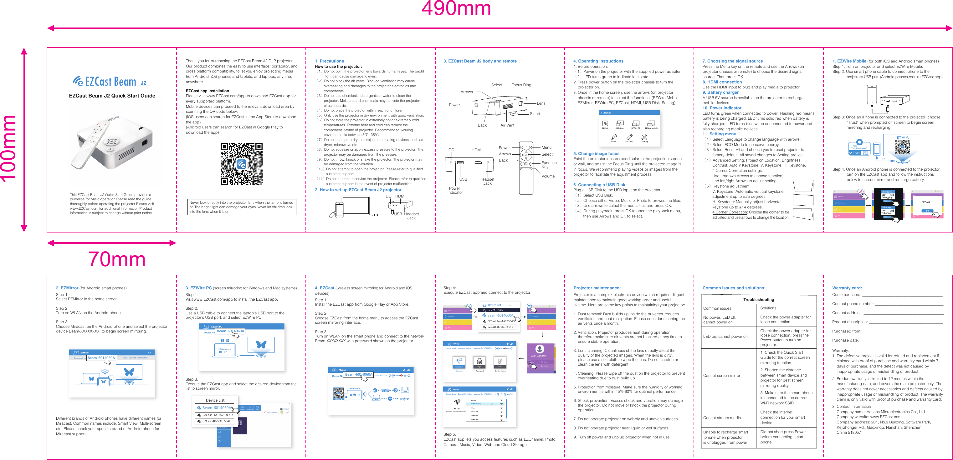100mm70mm490mm7. Choosing the signal sourcePress the Menu key on the remote and use the Arrows (on projector chassis or remote) to choose the desired signal source. Then press OK.8. HDMI connectionUse the HDMI input to plug and play media to projector.9. Battery chargerA USB 5V source is available on the projector to recharge mobile devices.10. Power indicatorLED turns green when connected to power. Flashing red means battery is being charged. LED turns solid red when battery is fully charged. LED turns blue when unconnected to power and also recharging mobile devices.11. Setting menu（1）Select Language to change language with arrows.（2）Select ECO Mode to conserve energy.（3）Select Reset All and choose yes to reset projector to          factory default. All saved changes to Setting are lost.（4）Advanced Setting: Projection Location, Brightness,          Contrast, Auto V Keystone, V. Keystone, H. Keystone,          4 Corner Correction settings.          Use up/down Arrows to choose function,         and left/right Arrows to adjust settings.（5）Keystone adjustment:         V. Keystone: Automatic vertical keystone          adjustment up to ±25 degrees.         H. Keystone: Manually adjust horizontal          keystone up to ±14 degrees.         4 Corner Correction: Choose the corner to be         adjusted and use arrows to change the location.2. EZMirror (for Android smart phones)Step 1: Select EZMirror in the home screen.Step 2:Turn on WLAN on the Android phone.Step 3: Choose Miracast on the Android phone and select the projector device Beam-XXXXXXXX, to begin screen mirroring.Different brands of Android phones have different names for Miracast. Common names include: Smart View, Multi-screen etc. Please check your specific brand of Android phone for Miracast support.Cloud StoragePhotoWebCloud StoragePhotoWeb4. Operating instructions1. Before operation:（1）Power on the projector with the supplied power adapter.（2）LED turns green to indicate idle state.2. Press power button on the projector chassis to turn the     projector on.3. Once in the home screen, use the arrows (on projector     chassis or remote) to select the functions: (EZWire Mobile,     EZMirror, EZWire PC, EZCast, HDMI, USB Disk, Setting)  5. Change image focusPoint the projector lens perpendicular to the projection screen or wall, and adjust the Focus Ring until the projected image is in focus. We recommend playing videos or images from the projector to facilitate the adjustment process.6. Connecting a USB DiskPlug a USB Disk to the USB input on the projector.（1）Select USB Disk.（2）Choose either Video, Music or Photo to browse the files.（3）Use arrows to select the media files and press OK.（4）During playback, press OK to open the playback menu,          then use Arrows and OK to select.3. EZWire PC (screen mirroring for Windows and Mac systems)Step 1: Visit www.EZCast.com/app to install the EZCast app.Step 2: Use a USB cable to connect the laptop’s USB port to the projector’s USB port, and select EZWire PC. Step 3: Execute the EZCast app and select the desired device from the list to screen mirror.Cloud StoragePhotoWeb1. EZWire Mobile (for both iOS and Android smart phones)Step 1: Turn on projector and select EZWire Mobile.Step 2: Use smart phone cable to connect phone to the              projector’s USB port. (Android phones require EZCast app)Step 3: Once an iPhone is connected to the projector, choose              “Trust” when prompted on screen to begin screen              mirroring and recharging.Step 4: Once an Android phone is connected to the projector,                 turn on the EZCast app and follow the instructions              below to screen mirror and recharge battery.3. EZCast Beam J2 body and remoteNever look directly into the projector lens when the lamp is turned on.The bright light can damage your eyes.Never let children look into the lens when it is on.1. PrecautionsHow to use the projector:（1）Do not point the projector lens towards human eyes. The bright           light can cause damage to eyes.（2）Do not block the air vents. Blocked ventilation may cause          overheating and damages to the projector electronics and          components.（3）Do not use chemicals, detergents or water to clean the          projector. Moisture and chemicals may corrode the projector          circuit boards.（4）Do not place the projector within reach of children.（5）Only use the projector in dry environment with good ventilation.（6）Do not store the projector in extremely hot or extremely cold          temperatures. Extreme heat and cold can reduce the          component lifetime of projector. Recommended working          environment is between 5℃~35℃.（7）Do not attempt to dry the projector in heating devices, such as          dryer, microwave etc.（8）Do not squeeze or apply excess pressure to the projector. The          projector may be damaged from the pressure.（9）Do not throw, knock or shake the projector. The projector may          be damaged from the vibration.（10）Do not attempt to open the projector. Please refer to qualified            customer support.（11）Do not attempt to service the projector. Please refer to qualified            customer support in the event of projector malfunction.2. How to set up EZCast Beam J2 projectorEZCast Beam J2 Quick Start GuideThank you for purchasing the EZCast Beam J2 DLP projector. Our product combines the easy to use interface, portability, and cross platform compatibility, to let you enjoy projecting media from Android, iOS phones and tablets, and laptops, anytime, anywhere.EZCast app installationPlease visit www.EZCast.com/app to download EZCast app for every supported platform.Mobile devices can proceed to the relevant download area by scanning the QR code below.(iOS users can search for EZCast in the App Store to download the app)(Android users can search for EZCast in Google Play to download the app)This EZCast Beam J2 Quick Start Guide provides a guideline for basic operation.Please read the guide thoroughly before operating the projector.Please visit www.EZCast.com for additional information.Product information is subject to change without prior notice.SettingHDMI EZWire PCEZMirrorEZCast EZWire MobileUSB DiskTrust This Computer?Trust Don’t TrustEZCastUSBHDMIDCHeadsetJackEZMirror Status : Wait P2P CONNECTION.Connect to   Beam-6014060A4. EZCast (wireless screen mirroring for Android and iOS devices)Step 1: Install the EZCast app from Google Play or App Store.Step 2: Choose EZCast from the home menu to access the EZCast screen mirroring interface.Step 3: Turn on WLAN on the smart phone and connect to the network Beam-XXXXXXXX with password shown on the projector.Step 4: Execute EZCast app and connect to the projector.Projector maintenance:Projector is a complex electronic device which requires diligent maintenance to maintain good working order and useful lifetime. Here are some key points to maintaining your projector:1. Dust removal: Dust builds up inside the projector reduces     ventilation and heat dissipation. Please consider cleaning the     air vents once a month.2. Ventilation: Projector produces heat during operation,     therefore make sure air vents are not blocked at any time to     ensure stable operation.3. Lens cleaning: Cleanliness of the lens directly affect the     quality of the projected images. When the lens is dirty,     please use a soft cloth to wipe the lens. Do not scratch or     clean the lens with detergent.4. Cleaning: Please wipe off the dust on the projector to prevent     overheating due to dust build up.5. Protection from moisture: Make sure the humidity of working     environment is within 45%-60% for optimal performance.6. Shock prevention: Excess shock and vibration may damage     the projector. Do not move or knock the projector during     operation.7. Do not operate projector on wobbly and uneven surfaces.8. Do not operate projector near liquid or wet surfaces.9. Turn off power and unplug projector when not in use.Common issues and solutions: Warranty card:Customer name: _________________________________________                 Contact phone number: ___________________________________                                                          Contact address: _________________________________________                                          Product description: ______________________________________                 Purchased from: _________________________________________Purchase date: ___________________________________________   Warranty:1. The defective project is valid for refund and replacement if     claimed with proof of purchase and warranty card within 7     days of purchase, and the defect was not caused by     inappropriate usage or mishandling of product.2. Product warranty is limited to 12 months within the     manufacturing date, and covers the main projector only. The     warranty does not cover accessories and defects caused by     inappropriate usage or mishandling of product. The warranty     claim is only valid with proof of purchase and warranty card.3. Contact Information    Company name: Actions Microelectronics Co., Ltd.    Company website: www.EZCast.com    Company address: 201, No.9 Building, Software Park,         Kejizhonger Rd., Gaoxinqu, Nanshan, Shenzhen,     China 518057Step 5: EZCast app lets you access features such as EZChannel, Photo, Camera, Music, Video, Web and Cloud Storage. EZWire PCEZCast.comEZCastDevice Name：   Beam-6014060Apassword： 87654321EZCastEZCast.comEZCastDevice Name：   Beam-6014060A(1)Beam-6014060AEZCast Pro-1A2B3C4DSelect DeviceEZCast 4K-5D1F5E4EDevice ListBeam-6014060ACommon issuesNo power, LED off, cannot power onLED on, cannot power onCannot screen mirrorCannot stream mediaUnable to recharge smart phone when projector is unplugged from powerSolutionsCheck the power adapter for loose connection.Check the power adapter for loose connection, press the Power button to turn on projector.1. Check the Quick Start Guide for the correct screen mirroring function.2. Shorten the distance between smart device and projector for best screen mirroring quality.3. Make sure the smart phone is connected to the correct Wi-Fi network SSID.Check the internet connection for your smart device.Did not short press Power before connecting smart phone.Troubleshootingpassword： 87654321Device Name：：  Beam-6014060A (1)Setting87654321PasswordInternetMAC Addr:undefinedIPAddr:undefined undefinedDevice Name(1) (1)SettingConnect for Internet access!AP ListWiFi-123HiWiFi-5GEZCast EZCast-123EZCast-456EZCast-789USBHDMIDCPower IndicatorPowerAir VentLensArrowsBackStandFocus RingSelectJ2Headset JackF+OKF+FPowerArrowsBackSelectMenuFunction KeyVolumeDeveloper...USBDebuggingTetheringUSBTetheringconnectconnectEZCast .....okCloud StoragePhotoWebpassword： 87654321Device Name：：  Beam-6014060ADevice ListBeam-6014060AEZCast Pro-1A2B3C4DEZCast 4K-5D1F5E4E