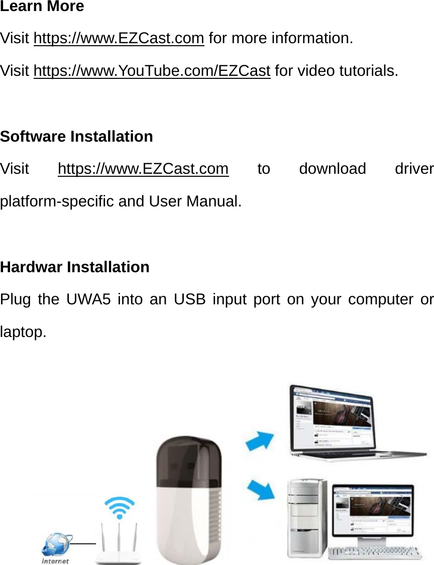 Learn More Visit https://www.EZCast.com for more information. Visit https://www.YouTube.com/EZCast for video tutorials.  Software Installation Visit https://www.EZCast.com to download driver platform-specific and User Manual. Hardwar Installation Plug the UWA5 into an USB input port on your computer or laptop.  