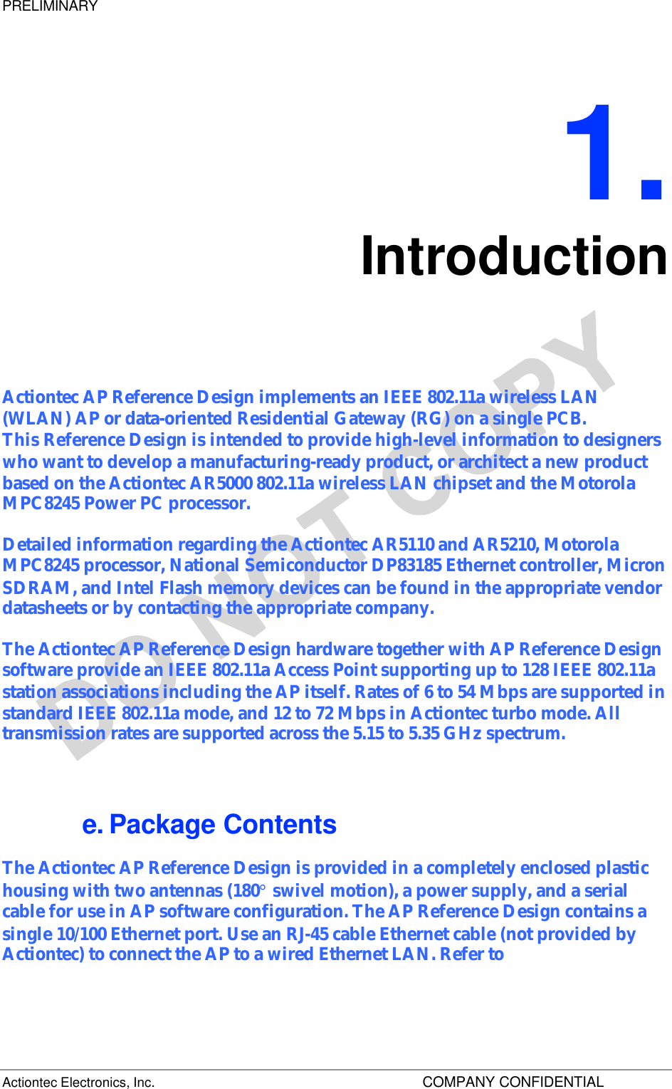 PRELIMINARY Actiontec Electronics, Inc.    COMPANY CONFIDENTIAL   1. Introduction Actiontec AP Reference Design implements an IEEE 802.11a wireless LAN (WLAN) AP or data-oriented Residential Gateway (RG) on a single PCB. This Reference Design is intended to provide high-level information to designers who want to develop a manufacturing-ready product, or architect a new product based on the Actiontec AR5000 802.11a wireless LAN chipset and the Motorola MPC8245 Power PC processor.  Detailed information regarding the Actiontec AR5110 and AR5210, Motorola MPC8245 processor, National Semiconductor DP83185 Ethernet controller, Micron SDRAM, and Intel Flash memory devices can be found in the appropriate vendor datasheets or by contacting the appropriate company. The Actiontec AP Reference Design hardware together with AP Reference Design software provide an IEEE 802.11a Access Point supporting up to 128 IEEE 802.11a station associations including the AP itself. Rates of 6 to 54 Mbps are supported in standard IEEE 802.11a mode, and 12 to 72 Mbps in Actiontec turbo mode. All transmission rates are supported across the 5.15 to 5.35 GHz spectrum. e. Package Contents The Actiontec AP Reference Design is provided in a completely enclosed plastic housing with two antennas (180° swivel motion), a power supply, and a serial cable for use in AP software configuration. The AP Reference Design contains a single 10/100 Ethernet port. Use an RJ-45 cable Ethernet cable (not provided by Actiontec) to connect the AP to a wired Ethernet LAN. Refer to  