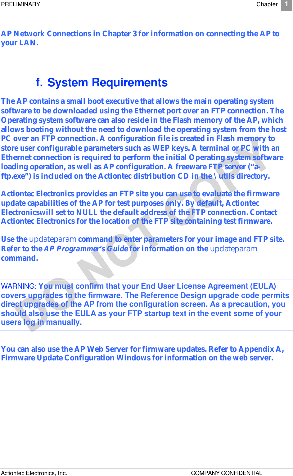 PRELIMINARY    Chapter 1 Actiontec Electronics, Inc.    COMPANY CONFIDENTIAL     AP Network Connections in Chapter 3 for information on connecting the AP to your LAN. f. System Requirements The AP contains a small boot executive that allows the main operating system software to be downloaded using the Ethernet port over an FTP connection. The Operating system software can also reside in the Flash memory of the AP, which allows booting without the need to download the operating system from the host PC over an FTP connection. A configuration file is created in Flash memory to store user configurable parameters such as WEP keys. A terminal or PC with an Ethernet connection is required to perform the initial Operating system software loading operation, as well as AP configuration. A freeware FTP server (“a-ftp.exe”) is included on the Actiontec distribution CD in the \utils directory. Actiontec Electronics provides an FTP site you can use to evaluate the firmware update capabilities of the AP for test purposes only. By default, Actiontec Electronicswill set to NULL the default address of the FTP connection. Contact Actiontec Electronics for the location of the FTP site containing test firmware. Use the updateparam command to enter parameters for your image and FTP site. Refer to the AP Programmer’s Guide for information on the updateparam command. WARNING: You must confirm that your End User License Agreement (EULA) covers upgrades to the firmware. The Reference Design upgrade code permits direct upgrades of the AP from the configuration screen. As a precaution, you should also use the EULA as your FTP startup text in the event some of your users log in manually.  You can also use the AP Web Server for firmware updates. Refer to Appendix A, Firmware Update Configuration Windows for information on the web server. 