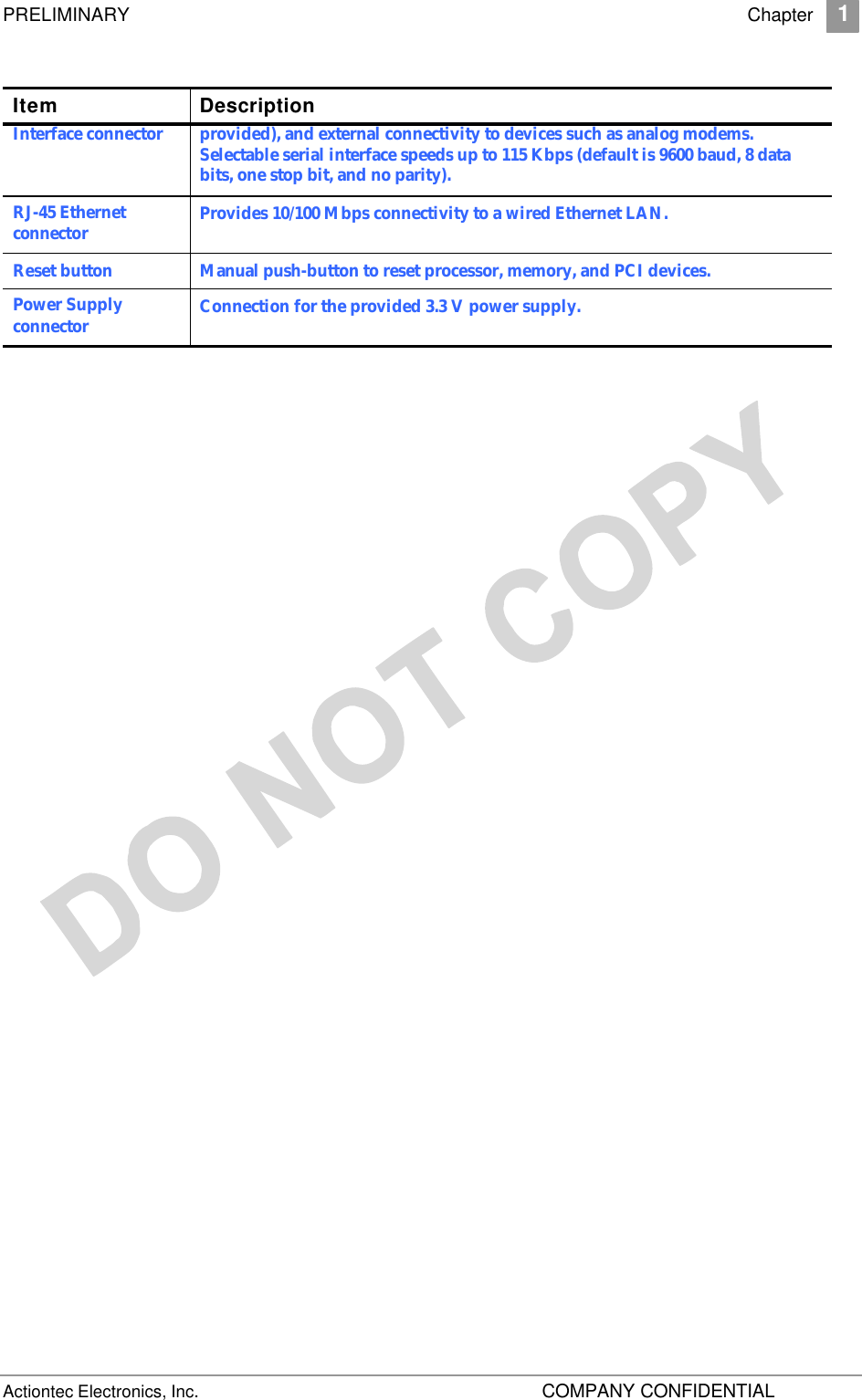 PRELIMINARY    Chapter 1 Actiontec Electronics, Inc.    COMPANY CONFIDENTIAL     Item Description Interface connector  provided), and external connectivity to devices such as analog modems. Selectable serial interface speeds up to 115 Kbps (default is 9600 baud, 8 data bits, one stop bit, and no parity).  RJ-45 Ethernet connector Provides 10/100 Mbps connectivity to a wired Ethernet LAN. Reset button Manual push-button to reset processor, memory, and PCI devices. Power Supply connector Connection for the provided 3.3 V power supply.   
