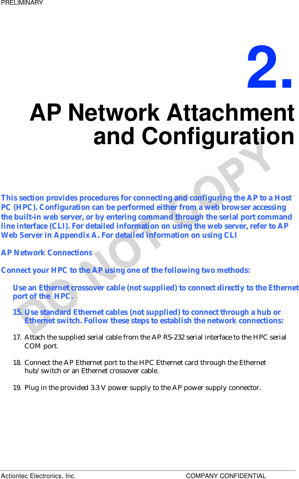 PRELIMINARY Actiontec Electronics, Inc.    COMPANY CONFIDENTIAL     2. AP Network Attachment and Configuration This section provides procedures for connecting and configuring the AP to a Host PC (HPC). Configuration can be performed either from a web browser accessing the built-in web server, or by entering command through the serial port command line interface (CLI). For detailed information on using the web server, refer to AP Web Server in Appendix A. For detailed information on using CLI AP Network Connections Connect your HPC to the AP using one of the following two methods: Use an Ethernet crossover cable (not supplied) to connect directly to the Ethernet port of the  HPC. 15. Use standard Ethernet cables (not supplied) to connect through a hub or Ethernet switch. Follow these steps to establish the network connections: 17. Attach the supplied serial cable from the AP RS-232 serial interface to the HPC serial COM port.  18. Connect the AP Ethernet port to the HPC Ethernet card through the Ethernet hub/switch or an Ethernet crossover cable. 19. Plug in the provided 3.3 V power supply to the AP power supply connector.   