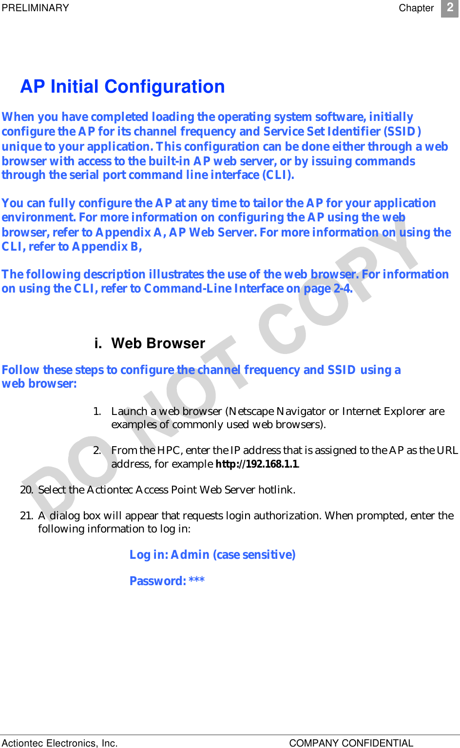 PRELIMINARY    Chapter 2 Actiontec Electronics, Inc.    COMPANY CONFIDENTIAL   AP Initial Configuration When you have completed loading the operating system software, initially configure the AP for its channel frequency and Service Set Identifier (SSID) unique to your application. This configuration can be done either through a web browser with access to the built-in AP web server, or by issuing commands through the serial port command line interface (CLI). You can fully configure the AP at any time to tailor the AP for your application environment. For more information on configuring the AP using the web browser, refer to Appendix A, AP Web Server. For more information on using the CLI, refer to Appendix B,  The following description illustrates the use of the web browser. For information on using the CLI, refer to Command-Line Interface on page 2-4. i. Web Browser Follow these steps to configure the channel frequency and SSID using a web browser: 1. Launch a web browser (Netscape Navigator or Internet Explorer are examples of commonly used web browsers).  2. From the HPC, enter the IP address that is assigned to the AP as the URL address, for example http://192.168.1.1.  20. Select the Actiontec Access Point Web Server hotlink.  21. A dialog box will appear that requests login authorization. When prompted, enter the following information to log in: Log in: Admin (case sensitive) Password: *** 