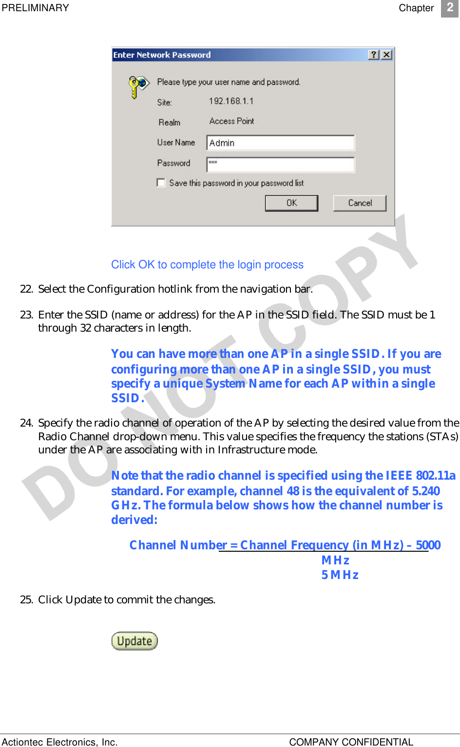 PRELIMINARY    Chapter 2 Actiontec Electronics, Inc.    COMPANY CONFIDENTIAL     Click OK to complete the login process 22. Select the Configuration hotlink from the navigation bar. 23. Enter the SSID (name or address) for the AP in the SSID field. The SSID must be 1 through 32 characters in length.  You can have more than one AP in a single SSID. If you are configuring more than one AP in a single SSID, you must specify a unique System Name for each AP within a single SSID. 24. Specify the radio channel of operation of the AP by selecting the desired value from the Radio Channel drop-down menu. This value specifies the frequency the stations (STAs) under the AP are associating with in Infrastructure mode.  Note that the radio channel is specified using the IEEE 802.11a standard. For example, channel 48 is the equivalent of 5.240 GHz. The formula below shows how the channel number is derived: Channel Number = Channel Frequency (in MHz) – 5000 MHz 5 MHz 25. Click Update to commit the changes.    