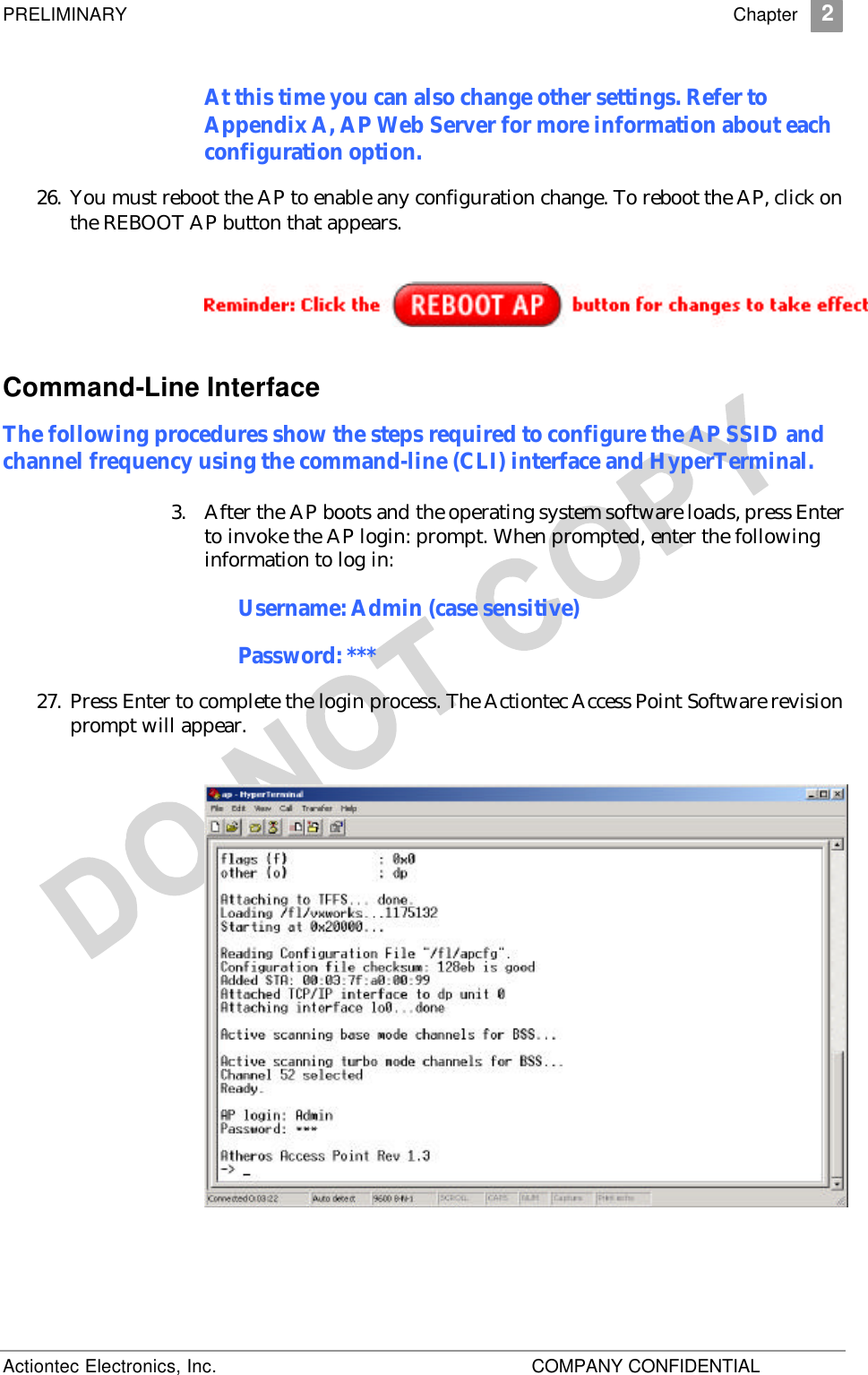 PRELIMINARY    Chapter 2 Actiontec Electronics, Inc.    COMPANY CONFIDENTIAL   At this time you can also change other settings. Refer to Appendix A, AP Web Server for more information about each configuration option. 26. You must reboot the AP to enable any configuration change. To reboot the AP, click on the REBOOT AP button that appears.  Command-Line Interface The following procedures show the steps required to configure the AP SSID and channel frequency using the command-line (CLI) interface and HyperTerminal. 3. After the AP boots and the operating system software loads, press Enter to invoke the AP login: prompt. When prompted, enter the following information to log in: Username: Admin (case sensitive) Password: *** 27. Press Enter to complete the login process. The Actiontec Access Point Software revision prompt will appear.   