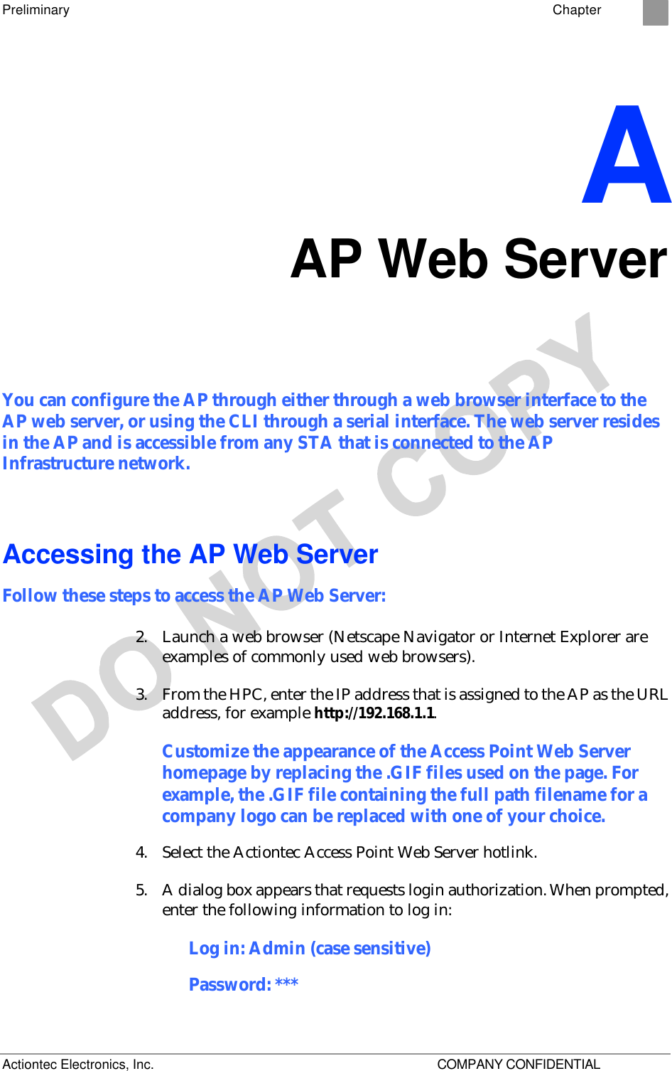 Preliminary    Chapter 2 Actiontec Electronics, Inc.    COMPANY CONFIDENTIAL A AP Web Server You can configure the AP through either through a web browser interface to the AP web server, or using the CLI through a serial interface. The web server resides in the AP and is accessible from any STA that is connected to the AP Infrastructure network. Accessing the AP Web Server Follow these steps to access the AP Web Server: 2. Launch a web browser (Netscape Navigator or Internet Explorer are examples of commonly used web browsers).  3. From the HPC, enter the IP address that is assigned to the AP as the URL address, for example http://192.168.1.1.  Customize the appearance of the Access Point Web Server homepage by replacing the .GIF files used on the page. For example, the .GIF file containing the full path filename for a company logo can be replaced with one of your choice. 4. Select the Actiontec Access Point Web Server hotlink.  5. A dialog box appears that requests login authorization. When prompted, enter the following information to log in: Log in: Admin (case sensitive) Password: *** 