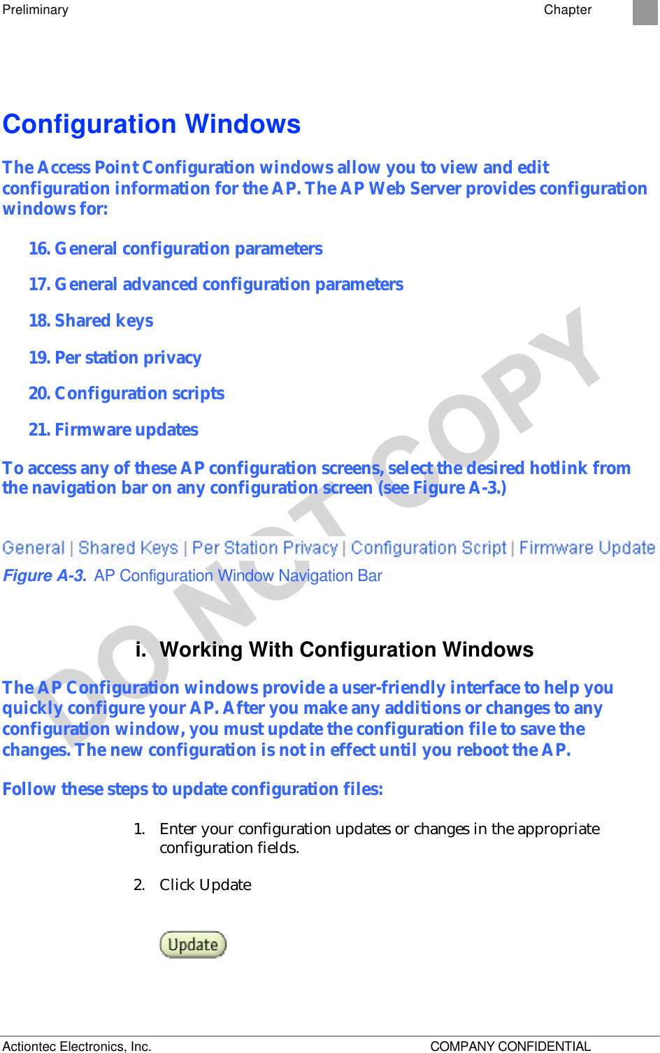 Preliminary    Chapter 2 Actiontec Electronics, Inc.    COMPANY CONFIDENTIAL Configuration Windows The Access Point Configuration windows allow you to view and edit configuration information for the AP. The AP Web Server provides configuration windows for: 16. General configuration parameters 17. General advanced configuration parameters 18. Shared keys 19. Per station privacy 20. Configuration scripts 21. Firmware updates To access any of these AP configuration screens, select the desired hotlink from the navigation bar on any configuration screen (see Figure A-3.)  Figure A-3. AP Configuration Window Navigation Bar i. Working With Configuration Windows The AP Configuration windows provide a user-friendly interface to help you quickly configure your AP. After you make any additions or changes to any configuration window, you must update the configuration file to save the changes. The new configuration is not in effect until you reboot the AP. Follow these steps to update configuration files: 1. Enter your configuration updates or changes in the appropriate configuration fields.  2. Click Update  