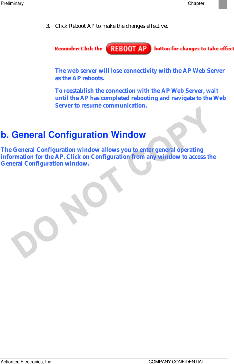 Preliminary    Chapter 2 Actiontec Electronics, Inc.    COMPANY CONFIDENTIAL 3. Click Reboot AP to make the changes effective.   The web server will lose connectivity with the AP Web Server as the AP reboots.  To reestablish the connection with the AP Web Server, wait until the AP has completed rebooting and navigate to the Web Server to resume communication. b. General Configuration Window The General Configuration window allows you to enter general operating information for the AP. Click on Configuration from any window to access the General Configuration window. 