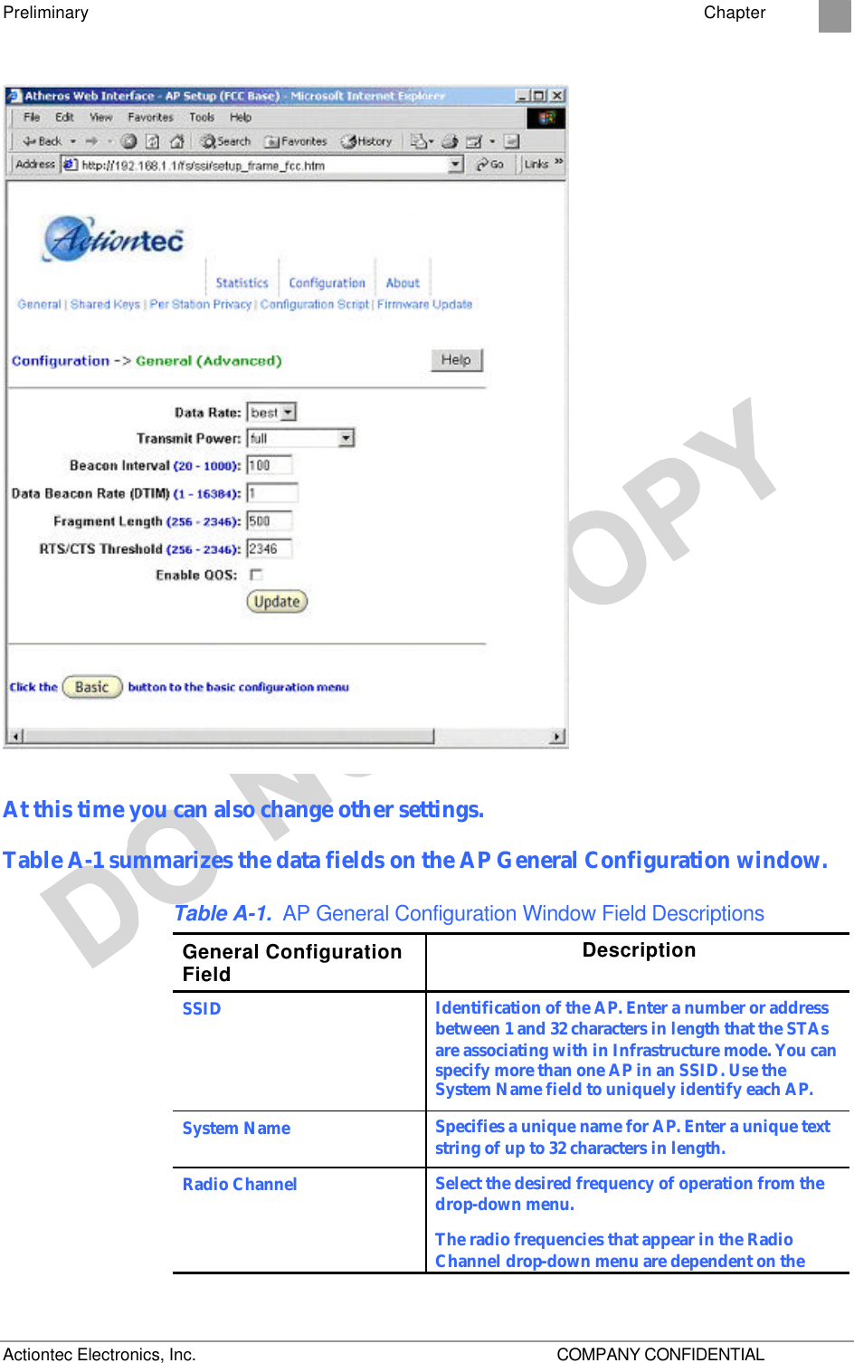 Preliminary    Chapter 2 Actiontec Electronics, Inc.    COMPANY CONFIDENTIAL  At this time you can also change other settings.  Table A-1 summarizes the data fields on the AP General Configuration window. Table A-1. AP General Configuration Window Field Descriptions General Configuration Field Description SSID Identification of the AP. Enter a number or address between 1 and 32 characters in length that the STAs are associating with in Infrastructure mode. You can specify more than one AP in an SSID. Use the System Name field to uniquely identify each AP. System Name Specifies a unique name for AP. Enter a unique text string of up to 32 characters in length. Radio Channel Select the desired frequency of operation from the drop-down menu. The radio frequencies that appear in the Radio Channel drop-down menu are dependent on the Regulatory Domain set specified. 