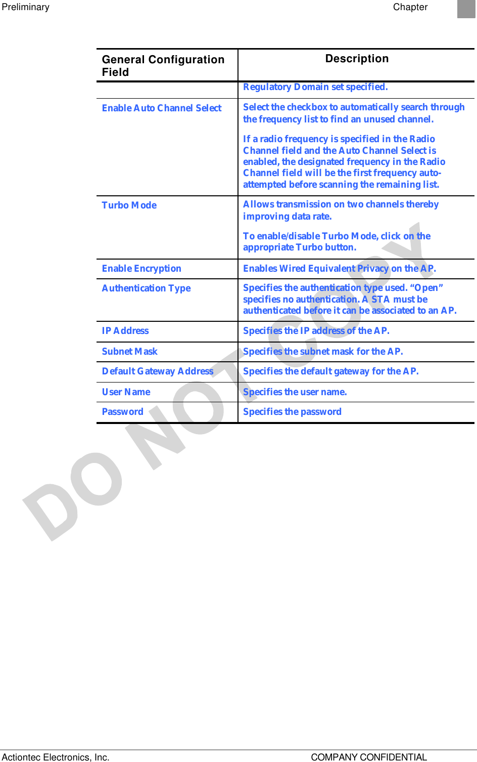 Preliminary    Chapter 2 Actiontec Electronics, Inc.    COMPANY CONFIDENTIAL General Configuration Field Description Regulatory Domain set specified. Enable Auto Channel Select Select the checkbox to automatically search through the frequency list to find an unused channel.  If a radio frequency is specified in the Radio Channel field and the Auto Channel Select is enabled, the designated frequency in the Radio Channel field will be the first frequency auto-attempted before scanning the remaining list. Turbo Mode Allows transmission on two channels thereby improving data rate. To enable/disable Turbo Mode, click on the appropriate Turbo button. Enable Encryption Enables Wired Equivalent Privacy on the AP. Authentication Type Specifies the authentication type used. “Open” specifies no authentication. A STA must be authenticated before it can be associated to an AP. IP Address Specifies the IP address of the AP. Subnet Mask Specifies the subnet mask for the AP. Default Gateway Address Specifies the default gateway for the AP. User Name  Specifies the user name. Password Specifies the password  