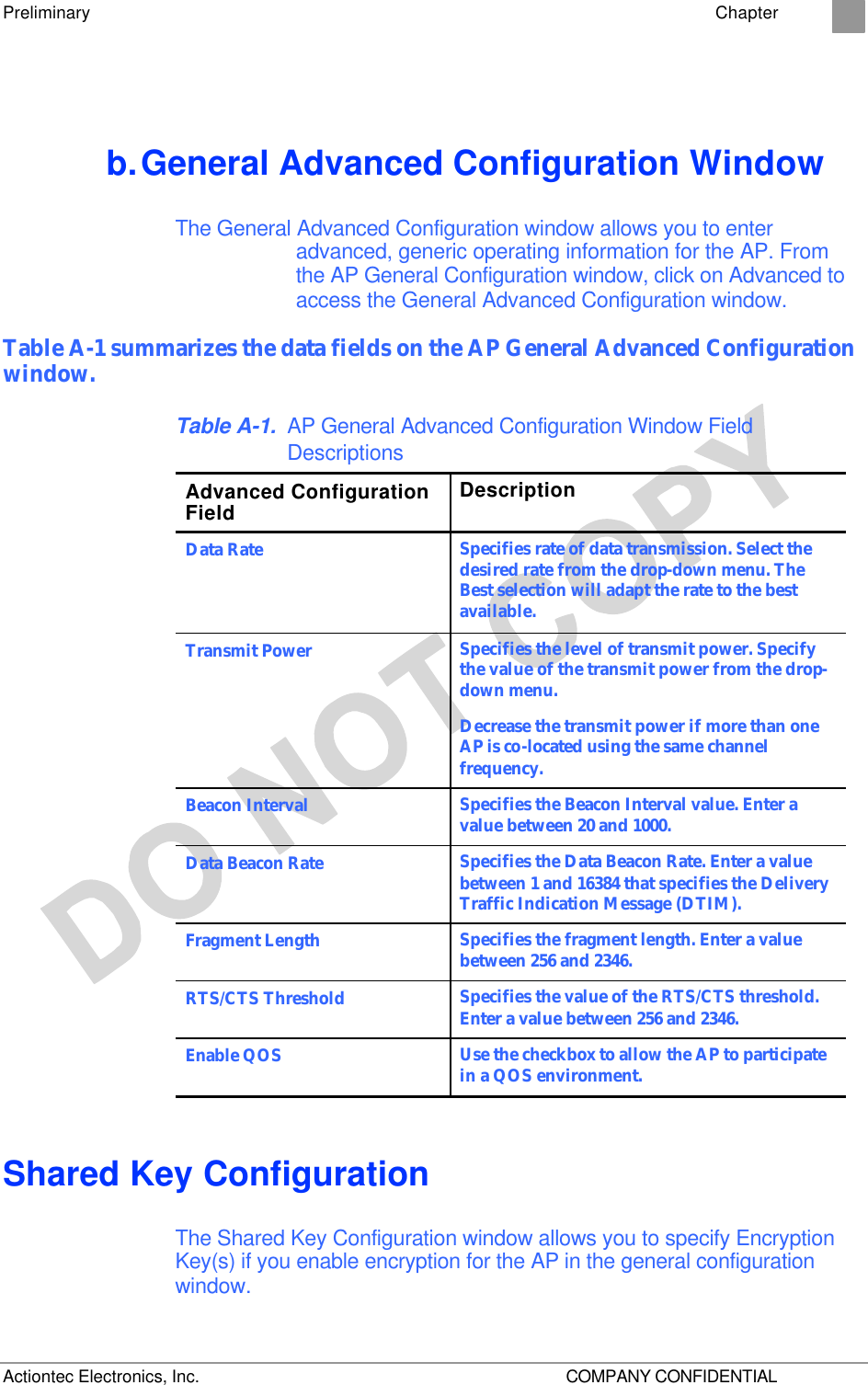 Preliminary    Chapter 2 Actiontec Electronics, Inc.    COMPANY CONFIDENTIAL b. General Advanced Configuration Window The General Advanced Configuration window allows you to enter advanced, generic operating information for the AP. From the AP General Configuration window, click on Advanced to access the General Advanced Configuration window. Table A-1 summarizes the data fields on the AP General Advanced Configuration window. Table A-1. AP General Advanced Configuration Window Field Descriptions Advanced Configuration Field Description Data Rate Specifies rate of data transmission. Select the desired rate from the drop-down menu. The Best selection will adapt the rate to the best available. Transmit Power Specifies the level of transmit power. Specify the value of the transmit power from the drop-down menu. Decrease the transmit power if more than one AP is co-located using the same channel frequency. Beacon Interval Specifies the Beacon Interval value. Enter a value between 20 and 1000. Data Beacon Rate  Specifies the Data Beacon Rate. Enter a value between 1 and 16384 that specifies the Delivery Traffic Indication Message (DTIM). Fragment Length Specifies the fragment length. Enter a value between 256 and 2346. RTS/CTS Threshold Specifies the value of the RTS/CTS threshold. Enter a value between 256 and 2346. Enable QOS Use the checkbox to allow the AP to participate in a QOS environment. Shared Key Configuration The Shared Key Configuration window allows you to specify Encryption Key(s) if you enable encryption for the AP in the general configuration window.  