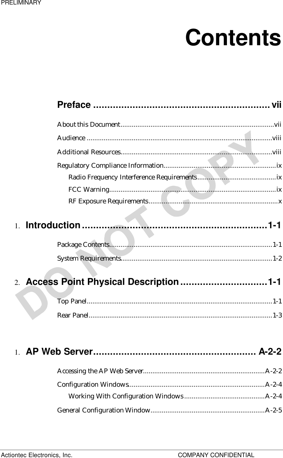 PRELIMINARY Actiontec Electronics, Inc.    COMPANY CONFIDENTIAL   Contents Preface ...............................................................vii About this Document..................................................................................vii Audience ...................................................................................................viii Additional Resources.................................................................................viii Regulatory Compliance Information............................................................ix Radio Frequency Interference Requirements..........................................ix FCC Warning.........................................................................................ix RF Exposure Requirements.....................................................................x 1.  Introduction..................................................................1-1 Package Contents.......................................................................................1-1 System Requirements.................................................................................1-2 2.  Access Point Physical Description...............................1-1 Top Panel...................................................................................................1-1 Rear Panel..................................................................................................1-3  1.  AP Web Server.......................................................... A-2-2 Accessing the AP Web Server.................................................................A-2-2 Configuration Windows.........................................................................A-2-4 Working With Configuration Windows...........................................A-2-4 General Configuration Window.............................................................A-2-5 