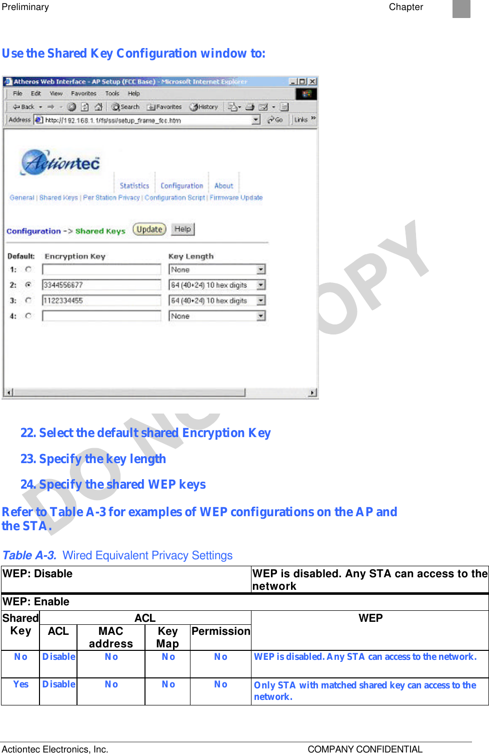 Preliminary    Chapter 2 Actiontec Electronics, Inc.    COMPANY CONFIDENTIAL Use the Shared Key Configuration window to:  22. Select the default shared Encryption Key  23. Specify the key length 24. Specify the shared WEP keys  Refer to Table A-3 for examples of WEP configurations on the AP and  the STA. Table A-3. Wired Equivalent Privacy Settings WEP: Disable WEP is disabled. Any STA can access to the network WEP: Enable ACL Shared Key ACL MAC address Key Map Permission WEP No Disable No No No WEP is disabled. Any STA can access to the network. Yes Disable No No No Only STA with matched shared key can access to the network. 