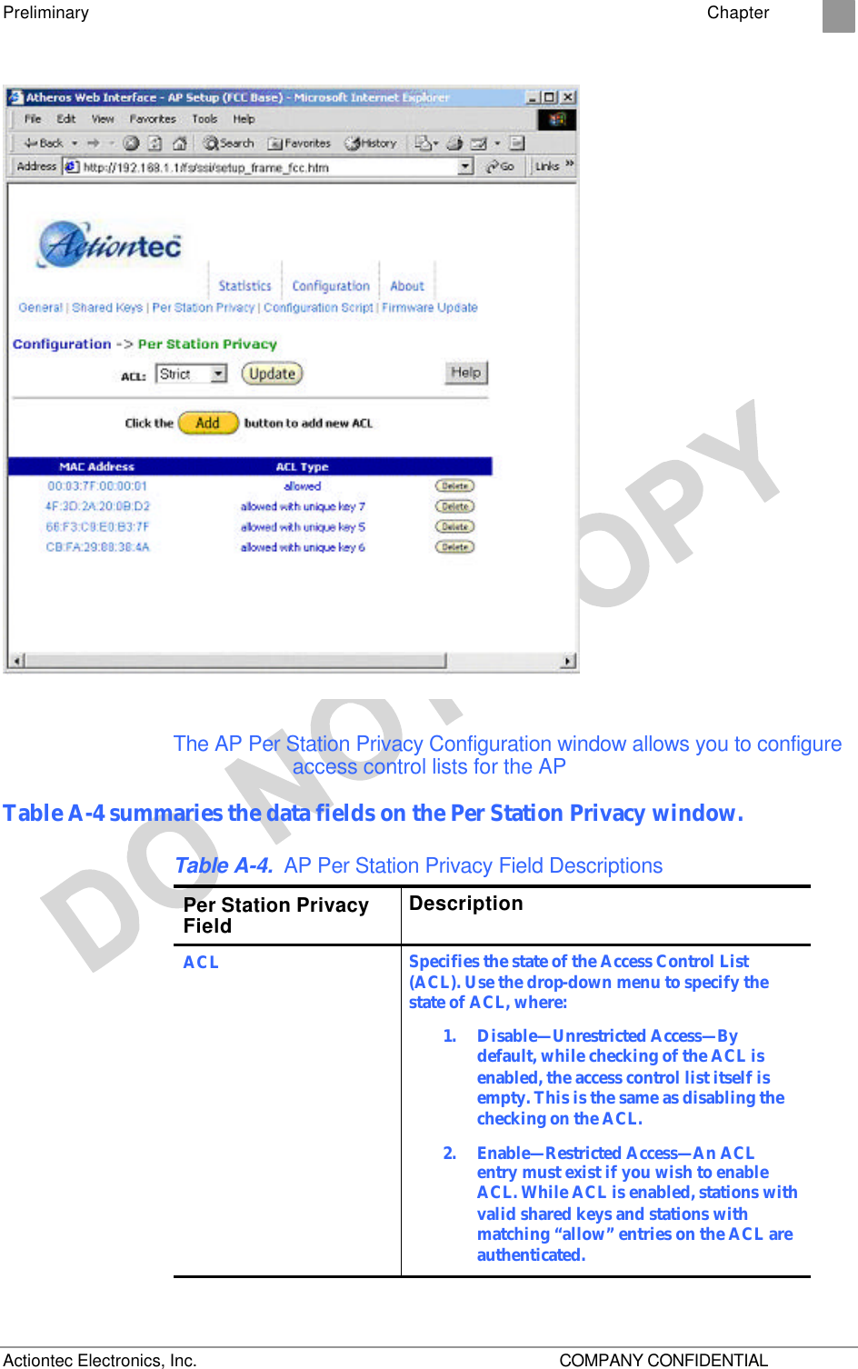 Preliminary    Chapter 2 Actiontec Electronics, Inc.    COMPANY CONFIDENTIAL  The AP Per Station Privacy Configuration window allows you to configure access control lists for the AP Table A-4 summaries the data fields on the Per Station Privacy window. Table A-4. AP Per Station Privacy Field Descriptions Per Station Privacy Field Description ACL Specifies the state of the Access Control List (ACL). Use the drop-down menu to specify the state of ACL, where: 1.  Disable—Unrestricted Access—By default, while checking of the ACL is enabled, the access control list itself is empty. This is the same as disabling the checking on the ACL. 2.  Enable—Restricted Access—An ACL entry must exist if you wish to enable ACL. While ACL is enabled, stations with valid shared keys and stations with matching “allow” entries on the ACL are authenticated. 