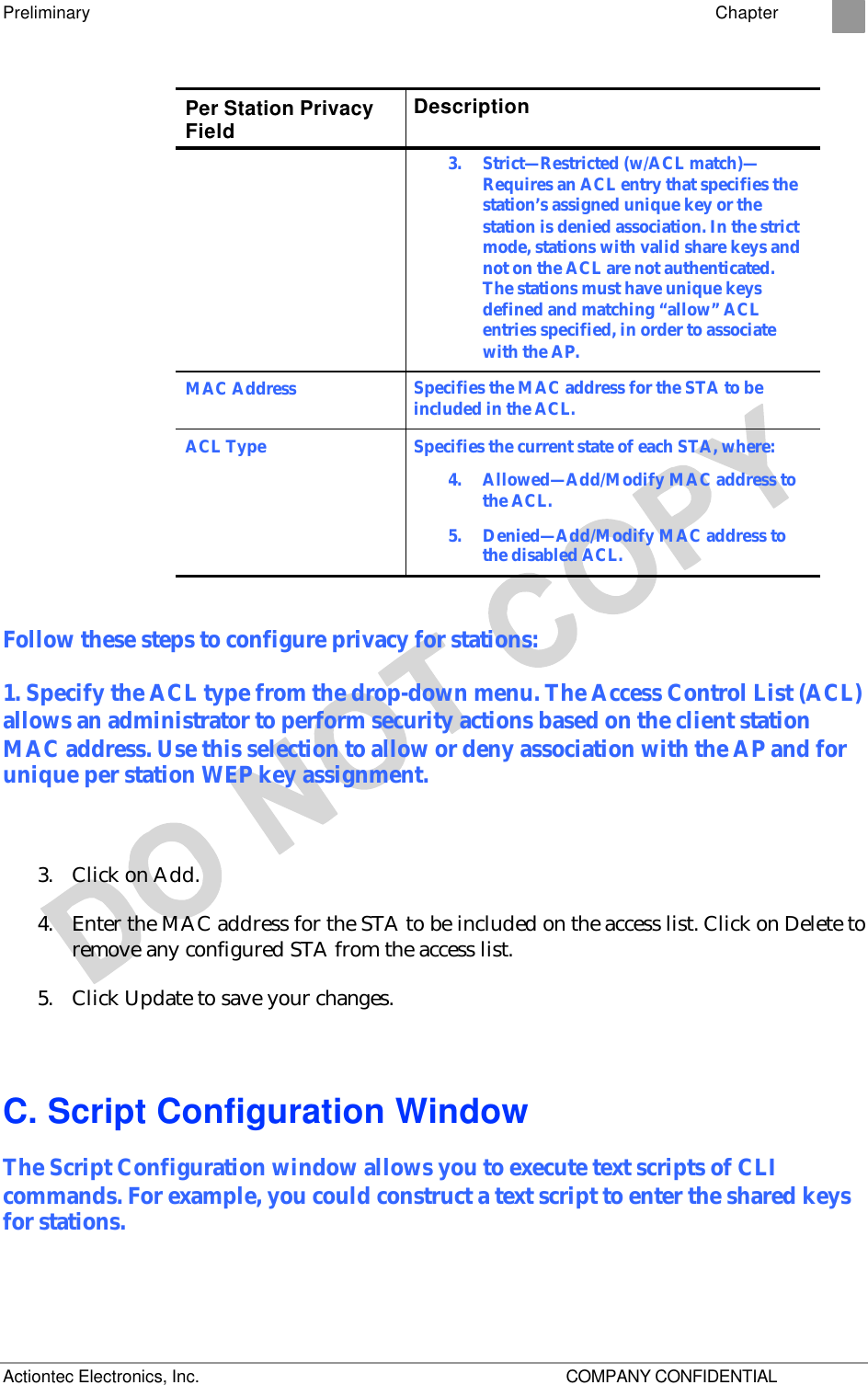 Preliminary    Chapter 2 Actiontec Electronics, Inc.    COMPANY CONFIDENTIAL Per Station Privacy Field Description 3.  Strict—Restricted (w/ACL match)—Requires an ACL entry that specifies the station’s assigned unique key or the station is denied association. In the strict mode, stations with valid share keys and not on the ACL are not authenticated. The stations must have unique keys defined and matching “allow” ACL entries specified, in order to associate with the AP. MAC Address Specifies the MAC address for the STA to be included in the ACL. ACL Type Specifies the current state of each STA, where: 4.  Allowed—Add/Modify MAC address to the ACL. 5.  Denied—Add/Modify MAC address to the disabled ACL.  Follow these steps to configure privacy for stations: 1. Specify the ACL type from the drop-down menu. The Access Control List (ACL) allows an administrator to perform security actions based on the client station MAC address. Use this selection to allow or deny association with the AP and for unique per station WEP key assignment.  3. Click on Add. 4. Enter the MAC address for the STA to be included on the access list. Click on Delete to remove any configured STA from the access list. 5. Click Update to save your changes. C. Script Configuration Window The Script Configuration window allows you to execute text scripts of CLI commands. For example, you could construct a text script to enter the shared keys for stations.  