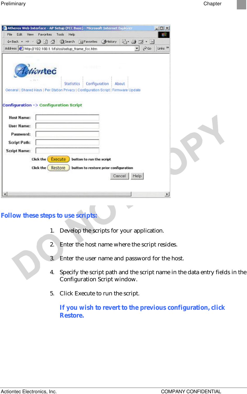 Preliminary    Chapter 2 Actiontec Electronics, Inc.    COMPANY CONFIDENTIAL  Follow these steps to use scripts: 1. Develop the scripts for your application. 2. Enter the host name where the script resides. 3. Enter the user name and password for the host. 4. Specify the script path and the script name in the data entry fields in the Configuration Script window. 5. Click Execute to run the script. If you wish to revert to the previous configuration, click Restore. 