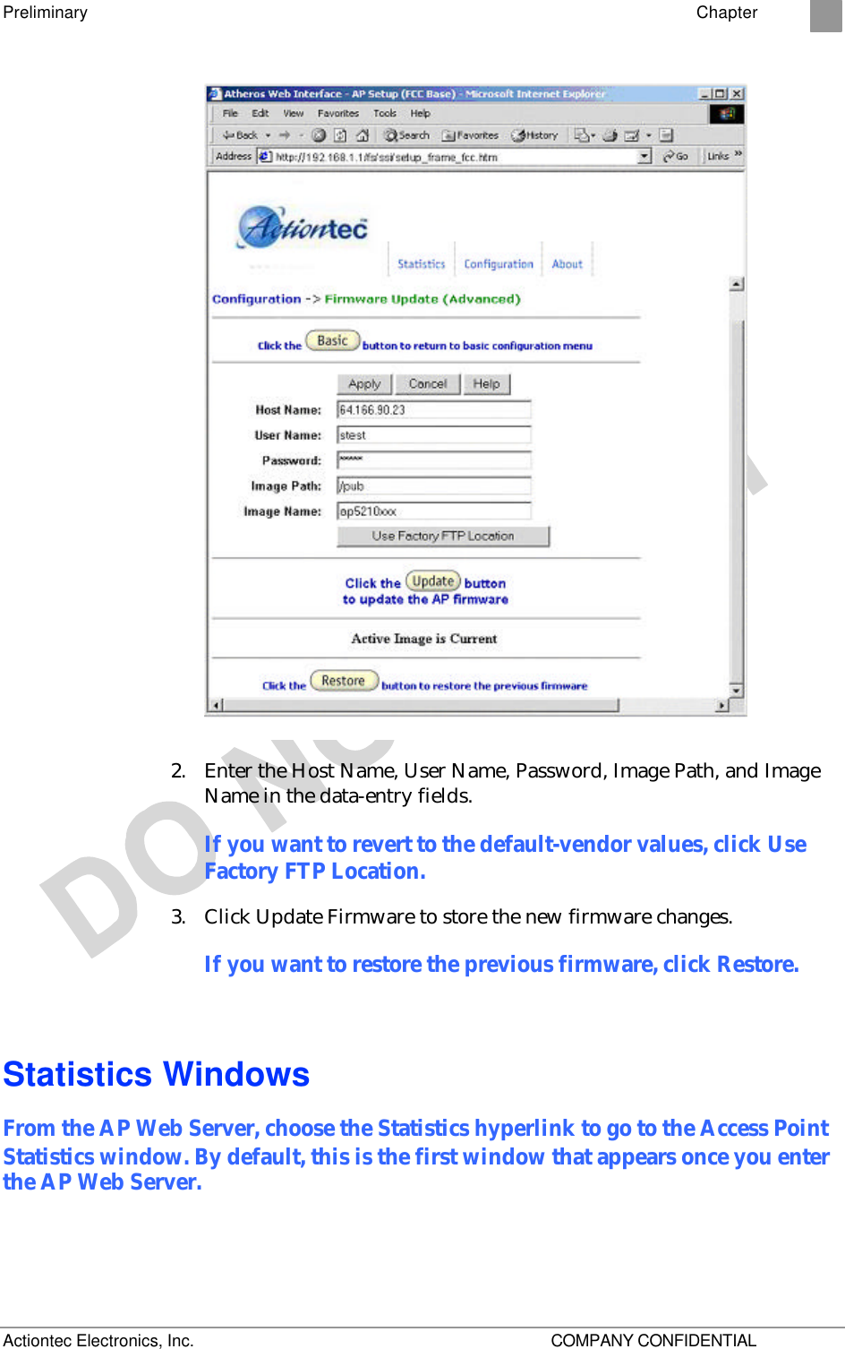 Preliminary    Chapter 2 Actiontec Electronics, Inc.    COMPANY CONFIDENTIAL  2. Enter the Host Name, User Name, Password, Image Path, and Image Name in the data-entry fields. If you want to revert to the default-vendor values, click Use Factory FTP Location. 3. Click Update Firmware to store the new firmware changes. If you want to restore the previous firmware, click Restore. Statistics Windows From the AP Web Server, choose the Statistics hyperlink to go to the Access Point Statistics window. By default, this is the first window that appears once you enter the AP Web Server. 