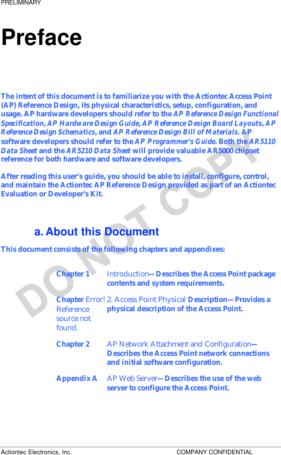 PRELIMINARY Actiontec Electronics, Inc.    COMPANY CONFIDENTIAL   Preface The intent of this document is to familiarize you with the Actiontec Access Point (AP) Reference Design, its physical characteristics, setup, configuration, and usage. AP hardware developers should refer to the AP Reference Design Functional Specification, AP Hardware Design Guide, AP Reference Design Board Layouts, AP Reference Design Schematics, and AP Reference Design Bill of Materials. AP software developers should refer to the AP Programmer’s Guide. Both the AR5110 Data Sheet and the AR5210 Data Sheet will provide valuable AR5000 chipset reference for both hardware and software developers. After reading this user’s guide, you should be able to install, configure, control, and maintain the Actiontec AP Reference Design provided as part of an Actiontec Evaluation or Developer’s Kit. a. About this Document This document consists of the following chapters and appendixes: Chapter 1  Introduction—Describes the Access Point package contents and system requirements.  Chapter Error! Reference source not found. 2. Access Point Physical Description—Provides a physical description of the Access Point. Chapter 2  AP Network Attachment and Configuration—Describes the Access Point network connections and initial software configuration.  Appendix A AP Web Server—Describes the use of the web server to configure the Access Point.  