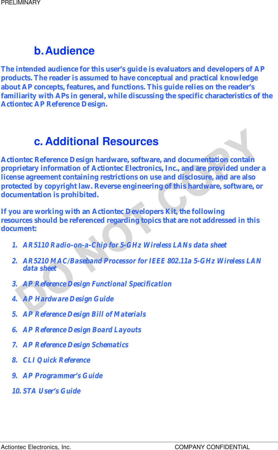 PRELIMINARY Actiontec Electronics, Inc.    COMPANY CONFIDENTIAL     b. Audience The intended audience for this user’s guide is evaluators and developers of AP products. The reader is assumed to have conceptual and practical knowledge about AP concepts, features, and functions. This guide relies on the reader’s familiarity with APs in general, while discussing the specific characteristics of the Actiontec AP Reference Design. c. Additional Resources Actiontec Reference Design hardware, software, and documentation contain proprietary information of Actiontec Electronics, Inc., and are provided under a license agreement containing restrictions on use and disclosure, and are also protected by copyright law. Reverse engineering of this hardware, software, or documentation is prohibited. If you are working with an Actiontec Developers Kit, the following  resources should be referenced regarding topics that are not addressed in this document: 1.  AR5110 Radio-on-a-Chip for 5-GHz Wireless LANs data sheet 2.  AR5210 MAC/Baseband Processor for IEEE 802.11a 5-GHz Wireless LAN data sheet 3.  AP Reference Design Functional Specification 4.  AP Hardware Design Guide 5.  AP Reference Design Bill of Materials 6.  AP Reference Design Board Layouts 7.  AP Reference Design Schematics 8.  CLI Quick Reference 9.  AP Programmer’s Guide 10. STA User’s Guide 