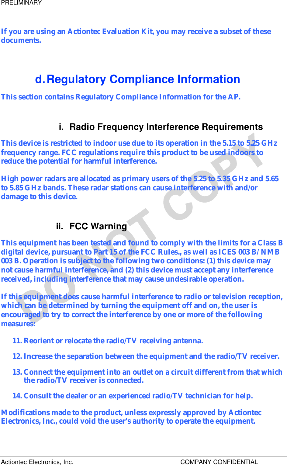 PRELIMINARY Actiontec Electronics, Inc.    COMPANY CONFIDENTIAL     If you are using an Actiontec Evaluation Kit, you may receive a subset of these documents. d. Regulatory Compliance Information This section contains Regulatory Compliance Information for the AP.  i. Radio Frequency Interference Requirements This device is restricted to indoor use due to its operation in the 5.15 to 5.25 GHz frequency range. FCC regulations require this product to be used indoors to reduce the potential for harmful interference. High power radars are allocated as primary users of the 5.25 to 5.35 GHz and 5.65 to 5.85 GHz bands. These radar stations can cause interference with and/or damage to this device. ii. FCC Warning This equipment has been tested and found to comply with the limits for a Class B digital device, pursuant to Part 15 of the FCC Rules., as well as ICES 003 B/ NMB 003 B. Operation is subject to the following two conditions: (1) this device may not cause harmful interference, and (2) this device must accept any interference received, including interference that may cause undesirable operation. If this equipment does cause harmful interference to radio or television reception, which can be determined by turning the equipment off and on, the user is encouraged to try to correct the interference by one or more of the following measures: 11. Reorient or relocate the radio/TV receiving antenna. 12. Increase the separation between the equipment and the radio/TV receiver. 13. Connect the equipment into an outlet on a circuit different from that which the radio/TV receiver is connected. 14. Consult the dealer or an experienced radio/TV technician for help. Modifications made to the product, unless expressly approved by Actiontec Electronics, Inc., could void the user’s authority to operate the equipment. 