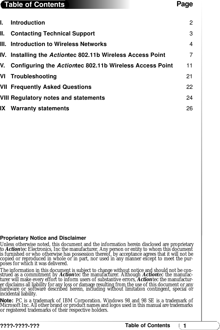 1Table of Contentsl.  Introduction  2ll. Contacting Technical Support3lll. Introduction to Wireless Networks 4IV. Installing the Actiontec 802.11b Wireless Access Point 7V. Configuring the Actiontec 802.11b Wireless Access Point 11VI Troubleshooting  21VII Frequently Asked Questions 22VIII Regulatory notes and statements 24IX Warranty statements 26Proprietary Notice and DisclaimerUnless otherwise noted, this document and the information herein disclosed are proprietaryto Actiontec Electronics, Inc the manufacturer. Any person or entity to whom this documentis furnished or who otherwise has possession thereof, by acceptance agrees that it will not becopied or reproduced in whole or in part, nor used in any manner except to meet the pur-poses for which it was delivered.The information in this document is subject to change without notice and should not be con-strued as a commitment by Actiontec the manufacturer. Although Actiontec the manufac-turer will make every effort to inform users of substantive errors, Actiontec the manufactur-er disclaims all liability for any loss or damage resulting from the use of this document or anyhardware or software described herein, including without limitation contingent, special orincidental liability.Note:PC is a trademark of IBM Corporation. Windows 98 and 98 SE is a trademark ofMicrosoft Inc. All other brand or product names and logos used in this manual are trademarksor registered trademarks of their respective holders. Table of Contents????-????-???Page