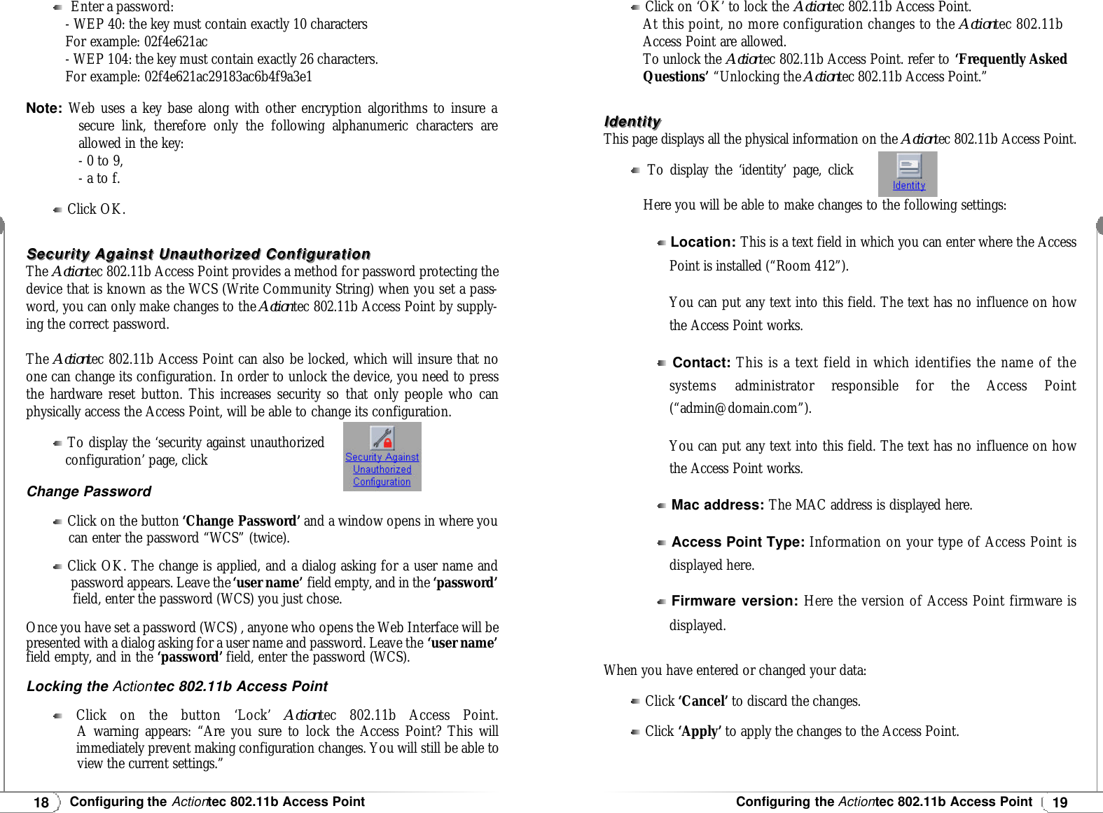 19Configuring the Actiontec 802.11b Access Point18Configuring the Actiontec 802.11b Access PointEnter a password:- WEP 40: the key must contain exactly 10 charactersFor example: 02f4e621ac- WEP 104: the key must contain exactly 26 characters.For example: 02f4e621ac29183ac6b4f9a3e1Note:Web uses a key base along with other encryption algorithms to insure a secure link, therefore only the following alphanumeric characters areallowed in the key:- 0 to 9,- a to f.Click OK.Security Against Unauthorized ConfigurationSecurity Against Unauthorized ConfigurationThe Actiontec 802.11b Access Point provides a method for password protecting thedevice that is known as the WCS (Write Community String) when you set a pass-word, you can only make changes to the Actiontec 802.11b Access Point by supply-ing the correct password.The Actiontec 802.11b Access Point can also be locked, which will insure that noone can change its configuration. In order to unlock the device, you need to pressthe hardware reset button. This increases security so that only people who canphysically access the Access Point, will be able to change its configuration.To display the ‘security against unauthorizedconfiguration’ page, clickChange PasswordClick on the button ‘Change Password’ and a window opens in where you  can enter the password “WCS” (twice).Click OK. The change is applied, and a dialog asking for a user name and password appears. Leave the‘user name’ field empty, and in the ‘password’field, enter the password (WCS) you just chose.Once you have set a password (WCS) , anyone who opens the Web Interface will bepresented with a dialog asking for a user name and password. Leave the ‘user name’field empty, and in the ‘password’ field, enter the password (WCS).Locking the Actiontec 802.11b Access PointClick on the button ‘Lock’ Actiontec 802.11b Access Point.A warning appears: “Are you sure to lock the Access Point? This willimmediately prevent making configuration changes. You will still be able to view the current settings.”Click on ‘OK’ to lock the Actiontec 802.11b Access Point.At this point, no more configuration changes to the Actiontec 802.11bAccess Point are allowed.To unlock the Actiontec 802.11b Access Point. refer to ‘Frequently AskedQuestions’ “Unlocking the Actiontec 802.11b Access Point.”IdentityIdentityThis page displays all the physical information on the Actiontec 802.11b Access Point.To display the ‘identity’ page, click Here you will be able to make changes to the following settings:When you have entered or changed your data:Click ‘Cancel’ to discard the changes.Click ‘Apply’ to apply the changes to the Access Point.Location: This is a text field in which you can enter where the AccessPoint is installed (“Room 412”).You can put any text into this field. The text has no influence on howthe Access Point works.Contact:This is a text field in which identifies the name of thesystems administrator responsible for the Access Point(“admin@domain.com”).You can put any text into this field. The text has no influence on howthe Access Point works.Mac address: The MAC address is displayed here.Access Point Type: Information on your type of Access Point isdisplayed here.Firmware version: Here the version of Access Point firmware isdisplayed.