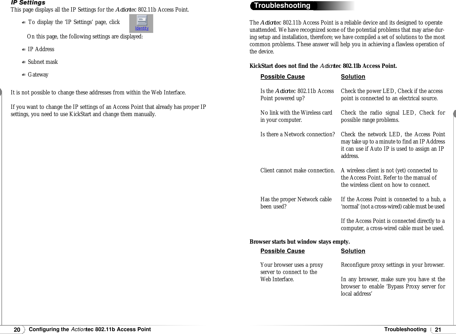 The Actiontec 802.11b Access Point is a reliable device and its designed to operateunattended. We have recognized some of the potential problems that may arise dur-ing setup and installation, therefore; we have compiled a set of solutions to the mostcommon problems. These answer will help you in achieving a flawless operation ofthe device.KickStart does not find the Actiontec 802.11b Access Point.Browser starts but window stays empty.Troubleshooting21Troubleshooting20Configuring the Actiontec 802.11b Access PointIP SettingsIP SettingsThis page displays all the IP Settings for the Actiontec 802.11b Access Point.To display the ‘IP Settings’ page, clickOn this page, the following settings are displayed:IP AddressSubnet maskGatewayIt is not possible to change these addresses from within the Web Interface.If you want to change the IP settings of an Access Point that already has proper IPsettings, you need to use KickStart and change them manually.Possible CauseIs the Actiontec 802.11b AccessPoint powered up?No link with the Wireless cardin your computer.Is there a Network connection?Client cannot make connection.Has the proper Network cablebeen used?SolutionCheck the power LED, Check if the accesspoint is connected to an electrical source.Check the radio signal LED, Check forpossible range problems.Check the network LED, the Access Pointmay take up to a minute to find an IP Addressit can use if Auto IP is used to assign an IPaddress.A wireless client is not (yet) connected tothe Access Point. Refer to the manual ofthe wireless client on how to connect.If the Access Point is connected to a hub, a‘normal’ (not a cross-wired) cable must be usedIf the Access Point is connected directly to acomputer, a cross-wired cable must be used.Possible CauseYour browser uses a proxyserver to connect to theWeb Interface.SolutionReconfigure proxy settings in your browser. In any browser, make sure you have st thebrowser to enable ‘Bypass Proxy server forlocal address’