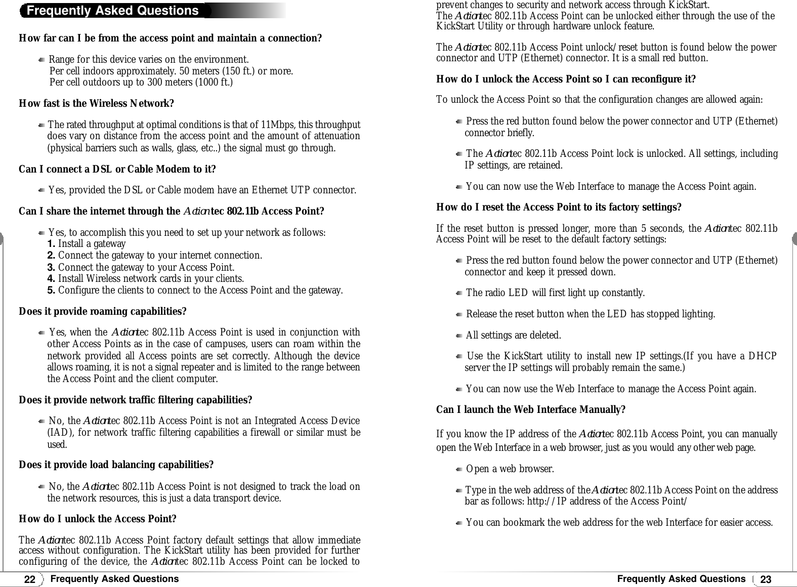 23Frequently Asked Questions22Frequently Asked QuestionsHow far can I be from the access point and maintain a connection?Range for this device varies on the environment.Per cell indoors approximately. 50 meters (150 ft.) or more.Per cell outdoors up to 300 meters (1000 ft.)How fast is the Wireless Network?The rated throughput at optimal conditions is that of 11Mbps, this throughputdoes vary on distance from the access point and the amount of attenuation(physical barriers such as walls, glass, etc..) the signal must go through.Can I connect a DSL or Cable Modem to it?Yes, provided the DSL or Cable modem have an Ethernet UTP connector.Can I share the internet through the Action tec 802.11b Access Point?Yes, to accomplish this you need to set up your network as follows:1.Install a gateway2.Connect the gateway to your internet connection.3. Connect the gateway to your Access Point.4. Install Wireless network cards in your clients.5.Configure the clients to connect to the Access Point and the gateway.Does it provide roaming capabilities?Yes, when the Actiontec 802.11b Access Point is used in conjunction withother Access Points as in the case of campuses, users can roam within thenetwork provided all Access points are set correctly. Although the deviceallows roaming, it is not a signal repeater and is limited to the range betweenthe Access Point and the client computer.Does it provide network traffic filtering capabilities?No, the Actiontec 802.11b Access Point is not an Integrated Access Device(IAD), for network traffic filtering capabilities a firewall or similar must beused.Does it provide load balancing capabilities?No, the Actiontec 802.11b Access Point is not designed to track the load onthe network resources, this is just a data transport device.How do I unlock the Access Point?The Actiontec 802.11b Access Point factory default settings that allow immediateaccess without configuration. The KickStart utility has been provided for furtherconfiguring of the device, the Actiontec 802.11b Access Point can be locked toFrequently Asked Questionsprevent changes to security and network access through KickStart.The Actiontec 802.11b Access Point can be unlocked either through the use of theKickStart Utility or through hardware unlock feature.The Actiontec 802.11b Access Point unlock/reset button is found below the powerconnector and UTP (Ethernet) connector. It is a small red button.How do I unlock the Access Point so I can reconfigure it?To unlock the Access Point so that the configuration changes are allowed again:Press the red button found below the power connector and UTP (Ethernet)connector briefly.The Actiontec 802.11b Access Point lock is unlocked. All settings, includingIP settings, are retained.You can now use the Web Interface to manage the Access Point again.How do I reset the Access Point to its factory settings?If the reset button is pressed longer, more than 5 seconds, the Actiontec 802.11bAccess Point will be reset to the default factory settings:Press the red button found below the power connector and UTP (Ethernet)connector and keep it pressed down.The radio LED will first light up constantly.Release the reset button when the LED has stopped lighting.All settings are deleted.Use the KickStart utility to install new IP settings.(If you have a DHCPserver the IP settings will probably remain the same.)You can now use the Web Interface to manage the Access Point again.Can I launch the Web Interface Manually?If you know the IP address of the Actiontec 802.11b Access Point, you can manuallyopen the Web Interface in a web browser, just as you would any other web page.Open a web browser.Type in the web address of the Actiontec 802.11b Access Point on the addressbar as follows: http://IP address of the Access Point/You can bookmark the web address for the web Interface for easier access.