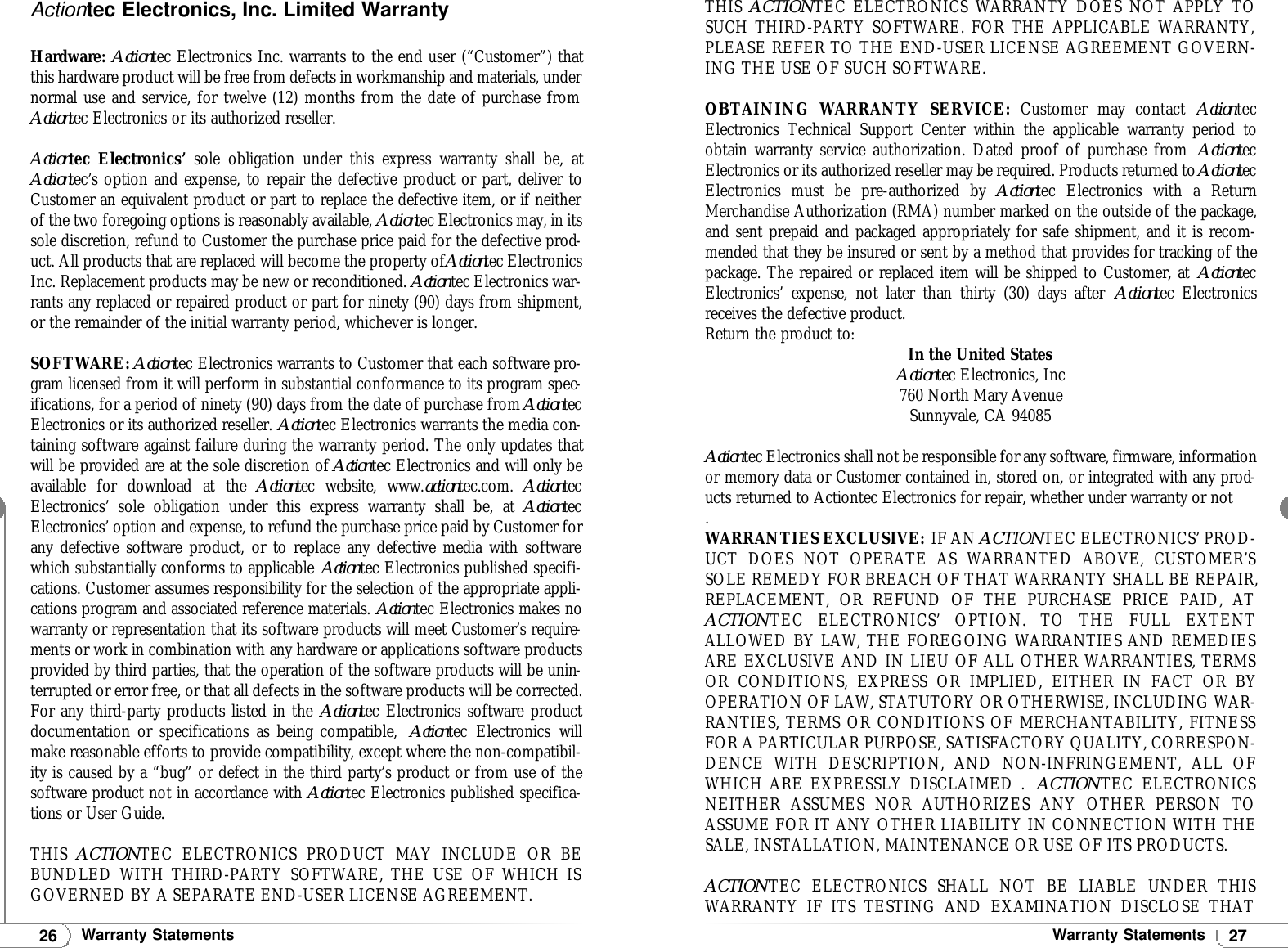 27Warranty Statements26Warranty StatementsActiontec Electronics, Inc. Limited WarrantyHardware: Actiontec Electronics Inc. warrants to the end user (“Customer”) thatthis hardware product will be free from defects in workmanship and materials, undernormal use and service, for twelve (12) months from the date of purchase fromActiontec Electronics or its authorized reseller.Actiontec Electronics’ sole obligation under this express warranty shall be, atActiontec’s option and expense, to repair the defective product or part, deliver toCustomer an equivalent product or part to replace the defective item, or if neitherof the two foregoing options is reasonably available, Actiontec Electronics may, in itssole discretion, refund to Customer the purchase price paid for the defective prod-uct. All products that are replaced will become the property of Actiontec ElectronicsInc. Replacement products may be new or reconditioned. Actiontec Electronics war-rants any replaced or repaired product or part for ninety (90) days from shipment,or the remainder of the initial warranty period, whichever is longer.SOFTWARE: Actiontec Electronics warrants to Customer that each software pro-gram licensed from it will perform in substantial conformance to its program spec-ifications, for a period of ninety (90) days from the date of purchase from ActiontecElectronics or its authorized reseller. Actiontec Electronics warrants the media con-taining software against failure during the warranty period. The only updates thatwill be provided are at the sole discretion of Actiontec Electronics and will only beavailable for download at the Actiontec website, www.actiontec.com.  ActiontecElectronics’ sole obligation under this express warranty shall be, at ActiontecElectronics’ option and expense, to refund the purchase price paid by Customer forany defective software product, or to replace any defective media with softwarewhich substantially conforms to applicable Actiontec Electronics published specifi-cations. Customer assumes responsibility for the selection of the appropriate appli-cations program and associated reference materials. Actiontec Electronics makes nowarranty or representation that its software products will meet Customer’s require-ments or work in combination with any hardware or applications software productsprovided by third parties, that the operation of the software products will be unin-terrupted or error free, or that all defects in the software products will be corrected.For any third-party products listed in the Actiontec Electronics software productdocumentation or specifications as being compatible,  Actiontec Electronics willmake reasonable efforts to provide compatibility, except where the non-compatibil-ity is caused by a “bug” or defect in the third party’s product or from use of thesoftware product not in accordance with Actiontec Electronics published specifica-tions or User Guide.THIS  ACTIONTEC ELECTRONICS PRODUCT MAY INCLUDE OR BEBUNDLED WITH THIRD-PARTY SOFTWARE, THE USE OF WHICH ISGOVERNED BY A SEPARATE END-USER LICENSE AGREEMENT.THIS  ACTIONTEC ELECTRONICS WARRANTY DOES NOT APPLY TOSUCH THIRD-PARTY SOFTWARE. FOR THE APPLICABLE WARRANTY,PLEASE REFER TO THE END-USER LICENSE AGREEMENT GOVERN-ING THE USE OF SUCH SOFTWARE.OBTAINING WARRANTY SERVICE: Customer may contact ActiontecElectronics Technical Support Center within the applicable warranty period toobtain warranty service authorization. Dated proof of purchase from  ActiontecElectronics or its authorized reseller may be required. Products returned to ActiontecElectronics must be pre-authorized by Actiontec Electronics with a ReturnMerchandise Authorization (RMA) number marked on the outside of the package,and sent prepaid and packaged appropriately for safe shipment, and it is recom-mended that they be insured or sent by a method that provides for tracking of thepackage. The repaired or replaced item will be shipped to Customer, at ActiontecElectronics’ expense, not later than thirty (30) days after Actiontec Electronicsreceives the defective product.Return the product to: In the United StatesActiontec Electronics, Inc760 North Mary AvenueSunnyvale, CA 94085Actiontec Electronics shall not be responsible for any software, firmware, informationor memory data or Customer contained in, stored on, or integrated with any prod-ucts returned to Actiontec Electronics for repair, whether under warranty or not.WARRANTIES EXCLUSIVE: IF AN ACTIONTEC ELECTRONICS’ PROD-UCT DOES NOT OPERATE AS WARRANTED ABOVE, CUSTOMER’SSOLE REMEDY FOR BREACH OF THAT WARRANTY SHALL BE REPAIR,REPLACEMENT, OR REFUND OF THE PURCHASE PRICE PAID, ATACTIONTEC ELECTRONICS’ OPTION. TO THE FULL EXTENTALLOWED BY LAW, THE FOREGOING WARRANTIES AND REMEDIESARE EXCLUSIVE AND IN LIEU OF ALL OTHER WARRANTIES, TERMSOR CONDITIONS, EXPRESS OR IMPLIED, EITHER IN FACT OR BYOPERATION OF LAW, STATUTORY OR OTHERWISE, INCLUDING WAR-RANTIES, TERMS OR CONDITIONS OF MERCHANTABILITY, FITNESSFOR A PARTICULAR PURPOSE, SATISFACTORY QUALITY, CORRESPON-DENCE WITH DESCRIPTION, AND NON-INFRINGEMENT, ALL OFWHICH ARE EXPRESSLY DISCLAIMED .  ACTIONTEC ELECTRONICSNEITHER ASSUMES NOR AUTHORIZES ANY OTHER PERSON TOASSUME FOR IT ANY OTHER LIABILITY IN CONNECTION WITH THESALE, INSTALLATION, MAINTENANCE OR USE OF ITS PRODUCTS.ACTIONTEC ELECTRONICS SHALL NOT BE LIABLE UNDER THISWARRANTY IF ITS TESTING AND EXAMINATION DISCLOSE THAT