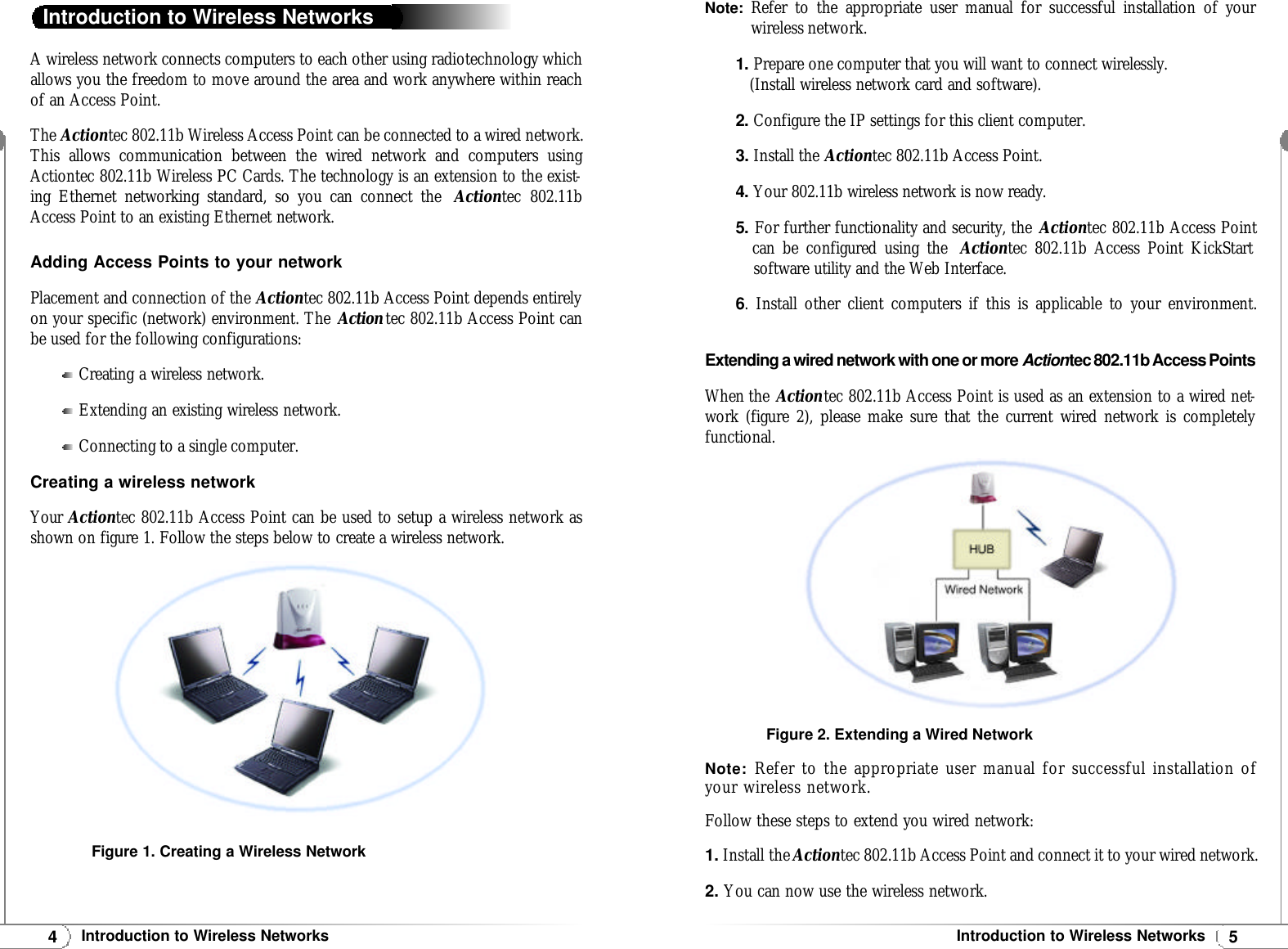 5Introduction to Wireless Networks4Introduction to Wireless NetworksA wireless network connects computers to each other using radiotechnology whichallows you the freedom to move around the area and work anywhere within reachof an Access Point.The Actiontec 802.11b Wireless Access Point can be connected to a wired network.This allows communication between the wired network and computers usingActiontec 802.11b Wireless PC Cards. The technology is an extension to the exist-ing Ethernet networking standard, so you can connect the  Actiontec 802.11bAccess Point to an existing Ethernet network.Adding Access Points to your networkPlacement and connection of the Actiontec 802.11b Access Point depends entirelyon your specific (network) environment. The Actiontec 802.11b Access Point canbe used for the following configurations:Creating a wireless network.Extending an existing wireless network.Connecting to a single computer.Creating a wireless networkYour Actiontec 802.11b Access Point can be used to setup a wireless network asshown on figure 1. Follow the steps below to create a wireless network.Introduction to Wireless NetworksFigure 1. Creating a Wireless NetworkNote: Refer to the appropriate user manual for successful installation of yourwireless network.1. Prepare one computer that you will want to connect wirelessly.(Install wireless network card and software).2. Configure the IP settings for this client computer.3.Install the Actiontec 802.11b Access Point.4. Your 802.11b wireless network is now ready.5. For further functionality and security, the Actiontec 802.11b Access Pointcan be configured using the  Actiontec 802.11b Access Point KickStart software utility and the Web Interface.6. Install other client computers if this is applicable to your environment.Extending a wired network with one or more Actiontec 802.11b Access PointsWhen the Actiontec 802.11b Access Point is used as an extension to a wired net-work (figure 2), please make sure that the current wired network is completely functional.Note: Refer to the appropriate user manual for successful installation ofyour wireless network.Follow these steps to extend you wired network:1. Install the Actiontec 802.11b Access Point and connect it to your wired network.2. You can now use the wireless network.Figure 2. Extending a Wired Network