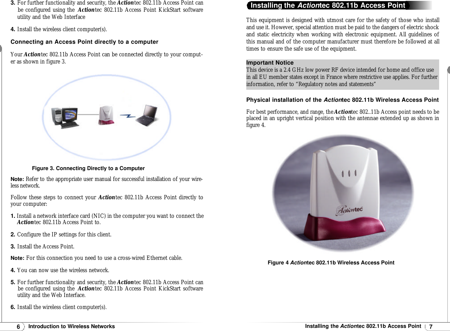 7Installing the Actiontec 802.11b Access PointThis equipment is designed with utmost care for the safety of those who installand use it. However, special attention must be paid to the dangers of electric shockand static electricity when working with electronic equipment. All guidelines ofthis manual and of the computer manufacturer must therefore be followed at alltimes to ensure the safe use of the equipment.Physical installation of the Actiontec 802.11b Wireless Access PointFor best performance, and range, the Actiontec 802..11b Access point needs to beplaced in an upright vertical position with the antennae extended up as shown infigure 4.Installing the Actiontec 802.11b Access PointImportant NoticeThis device is a 2.4 GHz low power RF device intended for home and office usein all EU member states except in France where restrictive use applies. For furtherinformation, refer to “Regulatory notes and statements”Figure 4 Actiontec 802.11b Wireless Access Point6Introduction to Wireless Networks3.For further functionality and security, the Actiontec 802.11b Access Point canbe configured using the  Actiontec 802.11b Access Point KickStart softwareutility and the Web Interface4.Install the wireless client computer(s).Connecting an Access Point directly to a computerYour Actiontec 802.11b Access Point can be connected directly to your comput-er as shown in figure 3.Note: Refer to the appropriate user manual for successful installation of your wire-less network.Follow these steps to connect your Actiontec 802.11b Access Point directly toyour computer:1.Install a network interface card (NIC) in the computer you want to connect the Actiontec 802.11b Access Point to.2.Configure the IP settings for this client.3.Install the Access Point.Note:For this connection you need to use a cross-wired Ethernet cable.4.You can now use the wireless network.5.For further functionality and security, the Actiontec 802.11b Access Point can be configured using the  Actiontec 802.11b Access Point KickStart softwareutility and the Web Interface.6.Install the wireless client computer(s). Figure 3. Connecting Directly to a Computer