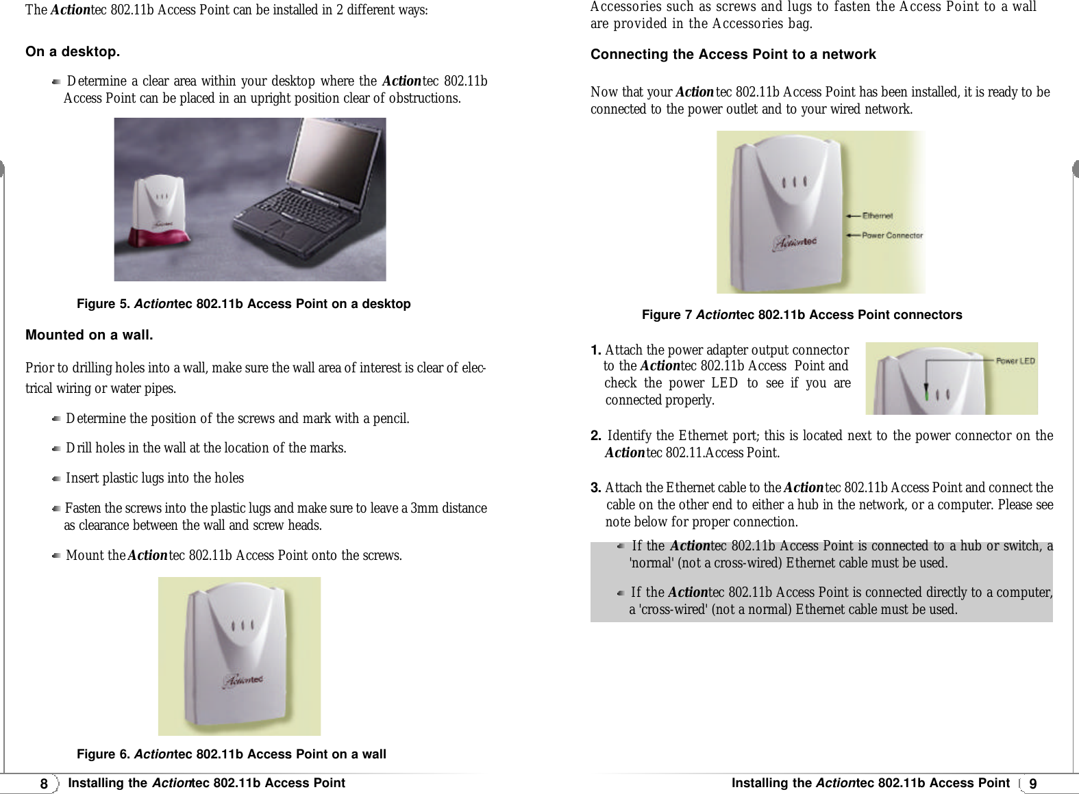 9Installing the Actiontec 802.11b Access Point8Installing the Actiontec 802.11b Access PointThe Actiontec 802.11b Access Point can be installed in 2 different ways:On a desktop.Determine a clear area within your desktop where the Actiontec 802.11bAccess Point can be placed in an upright position clear of obstructions.Mounted on a wall.Prior to drilling holes into a wall, make sure the wall area of interest is clear of elec-trical wiring or water pipes.Determine the position of the screws and mark with a pencil.Drill holes in the wall at the location of the marks.Insert plastic lugs into the holesFasten the screws into the plastic lugs and make sure to leave a 3mm distanceas clearance between the wall and screw heads.Mount the Actiontec 802.11b Access Point onto the screws.Figure 5. Actiontec 802.11b Access Point on a desktopAccessories such as screws and lugs to fasten the Access Point to a wallare provided in the Accessories bag.Connecting the Access Point to a networkNow that your Actiontec 802.11b Access Point has been installed, it is ready to beconnected to the power outlet and to your wired network.1. Attach the power adapter output connectorto the Actiontec 802.11b Access  Point and check the power LED to see if you areconnected properly.2.Identify the Ethernet port; this is located next to the power connector on theActiontec 802.11.Access Point.3. Attach the Ethernet cable to the Actiontec 802.11b Access Point and connect thecable on the other end to either a hub in the network, or a computer. Please see note below for proper connection.Figure 6. Actiontec 802.11b Access Point on a wallFigure 7 Actiontec 802.11b Access Point connectorsIf the Actiontec 802.11b Access Point is connected to a hub or switch, a&apos;normal&apos; (not a cross-wired) Ethernet cable must be used.If the Actiontec 802.11b Access Point is connected directly to a computer,a &apos;cross-wired&apos; (not a normal) Ethernet cable must be used.