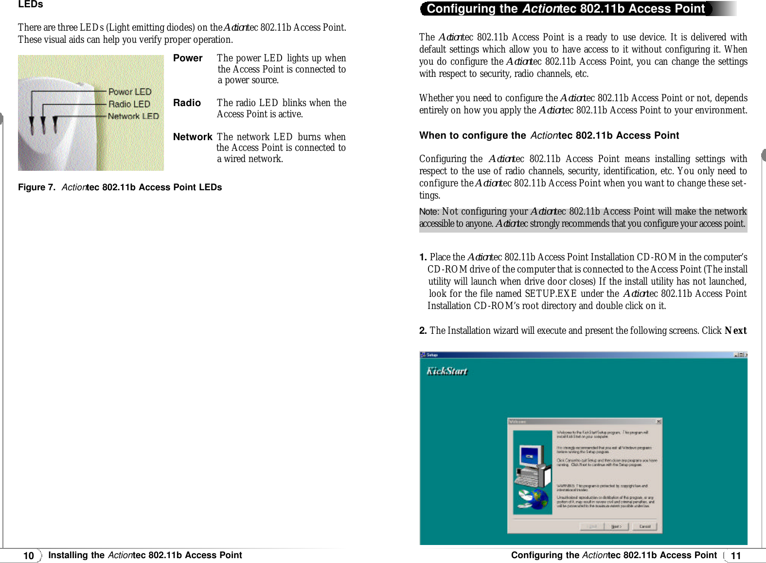 11Configuring the Actiontec 802.11b Access Point10Installing the Actiontec 802.11b Access PointLEDsThere are three LEDs (Light emitting diodes) on the Actiontec 802.11b Access Point.These visual aids can help you verify proper operation.Power    The power LED lights up whenthe Access Point is connected toa power source.RadioThe radio LED blinks when theAccess Point is active.NetworkThe network LED burns when  the Access Point is connected to  a wired network.Figure 7.  Actiontec 802.11b Access Point LEDsThe  Actiontec 802.11b Access Point is a ready to use device. It is delivered withdefault settings which allow you to have access to it without configuring it. Whenyou do configure the Actiontec 802.11b Access Point, you can change the settingswith respect to security, radio channels, etc.Whether you need to configure the Actiontec 802.11b Access Point or not, dependsentirely on how you apply the Actiontec 802.11b Access Point to your environment.When to configure the Actiontec 802.11b Access PointConfiguring the  Actiontec 802.11b Access Point means installing settings withrespect to the use of radio channels, security, identification, etc. You only need toconfigure the Actiontec 802.11b Access Point when you want to change these set-tings.1. Place the Actiontec 802.11b Access Point Installation CD-ROM in the computer’s  CD-ROM drive of the computer that is connected to the Access Point (The install utility will launch when drive door closes) If the install utility has not launched, look for the file named SETUP.EXE under the Actiontec 802.11b Access Point Installation CD-ROM’s root directory and double click on it.2. The Installation wizard will execute and present the following screens. Click NextConfiguring the Actiontec 802.11b Access PointNote: Not configuring your Actiontec 802.11b Access Point will make the networkaccessible to anyone. Actiontec strongly recommends that you configure your access point.