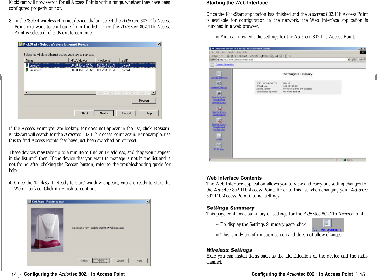 15Configuring the Actiontec 802.11b Access Point14Configuring the Actiontec 802.11b Access PointKickStart will now search for all Access Points within range, whether they have beenconfigured properly or not.3.In the ‘Select wireless ethernet device’ dialog, select the Actiontec 802.11b AccessPoint you want to configure from the list. Once the Actiontec 802.11b AccessPoint is selected, click Nextto continue.If the Access Point you are looking for does not appear in the list, click Rescan.KickStart will search for the Actiontec 802.11b Access Point again. For example, usethis to find Access Points that have just been switched on or reset.These devices may take up to a minute to find an IP address, and they won’t appearin the list until then. If the device that you want to manage is not in the list and isnot found after clicking the Rescan button, refer to the troubleshooting guide forhelp.4. Once the ‘KickStart -Ready to start’ window appears, you are ready to start the Web Interface. Click on Finish to continue.Starting the Web InterfaceOnce the KickStart application has finished and the Actiontec 802.11b Access Pointis available for configuration in the network, the Web Interface application islaunched in a web browser.You can now edit the settings for the Actiontec 802.11b Access Point.Web Interface ContentsThe Web Interface application allows you to view and carry out setting changes forthe Actiontec 802.11b Access Point. Refer to this list when changing your Actiontec802.11b Access Point internal settings.Settings SummarySettings SummaryThis page contains a summary of settings for the Actiontec 802.11b Access Point.To display the Settings Summary page, clickThis is only an information screen and does not allow changes.Wireless SettingsWireless SettingsHere you can install items such as the identification of the device and the radiochannel.