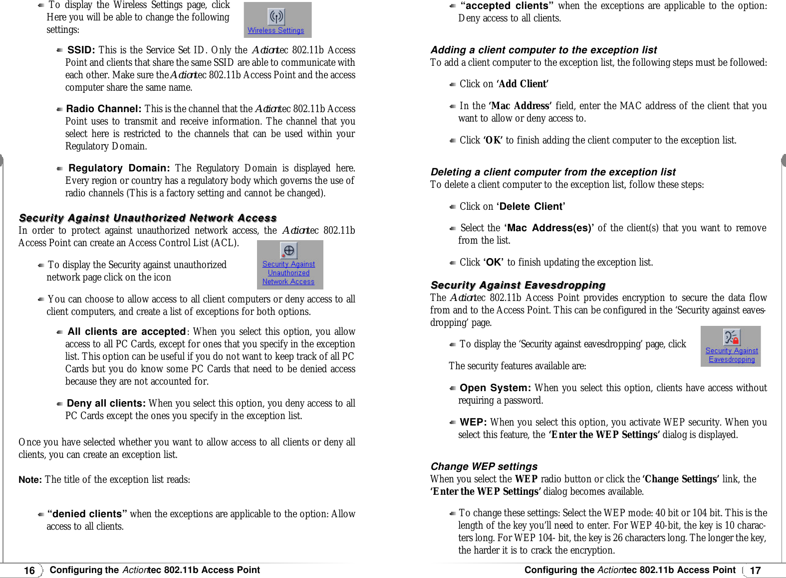 17Configuring the Actiontec 802.11b Access Point16Configuring the Actiontec 802.11b Access PointTo display the Wireless Settings page, clickHere you will be able to change the followingsettings:Security Against Unauthorized Network AccessSecurity Against Unauthorized Network AccessIn order to protect against unauthorized network access, the Actiontec 802.11bAccess Point can create an Access Control List (ACL).To display the Security against unauthorizednetwork page click on the iconYou can choose to allow access to all client computers or deny access to allclient computers, and create a list of exceptions for both options.Once you have selected whether you want to allow access to all clients or deny allclients, you can create an exception list.Note: The title of the exception list reads:“denied clients”when the exceptions are applicable to the option: Allowaccess to all clients.“accepted clients”when the exceptions are applicable to the option:Deny access to all clients.Adding a client computer to the exception listTo add a client computer to the exception list, the following steps must be followed:Click on ‘Add Client’In the ‘Mac Address’ field, enter the MAC address of the client that youwant to allow or deny access to.Click ‘OK’ to finish adding the client computer to the exception list.Deleting a client computer from the exception listTo delete a client computer to the exception list, follow these steps:Click on ‘Delete Client’Select the ‘Mac Address(es)’of the client(s) that you want to removefrom the list.Click ‘OK’to finish updating the exception list.Security Against EavesdroppingSecurity Against EavesdroppingThe  Actiontec 802.11b Access Point provides encryption to secure the data flowfrom and to the Access Point. This can be configured in the ‘Security against eaves-dropping’ page.To display the ‘Security against eavesdropping’ page, clickThe security features available are:Open System:When you select this option, clients have access withoutrequiring a password.WEP: When you select this option, you activate WEP security. When youselect this feature, the ‘Enter the WEP Settings’ dialog is displayed.Change WEP settingsWhen you select the WEP radio button or click the ‘Change Settings’ link, the‘Enter the WEP Settings’ dialog becomes available.To change these settings: Select the WEP mode: 40 bit or 104 bit. This is thelength of the key you’ll need to enter. For WEP 40-bit, the key is 10 charac-ters long. For WEP 104- bit, the key is 26 characters long. The longer the key,the harder it is to crack the encryption.SSID:This is the Service Set ID. Only the Actiontec 802.11b AccessPoint and clients that share the same SSID are able to communicate witheach other. Make sure the Actiontec 802.11b Access Point and the accesscomputer share the same name.Radio Channel: This is the channel that the Actiontec 802.11b AccessPoint uses to transmit and receive information. The channel that youselect here is restricted to the channels that can be used within yourRegulatory Domain.Regulatory Domain:The Regulatory Domain is displayed here.Every region or country has a regulatory body which governs the use ofradio channels (This is a factory setting and cannot be changed).All clients are accepted: When you select this option, you allowaccess to all PC Cards, except for ones that you specify in the exceptionlist. This option can be useful if you do not want to keep track of all PCCards but you do know some PC Cards that need to be denied accessbecause they are not accounted for.Deny all clients:When you select this option, you deny access to allPC Cards except the ones you specify in the exception list.