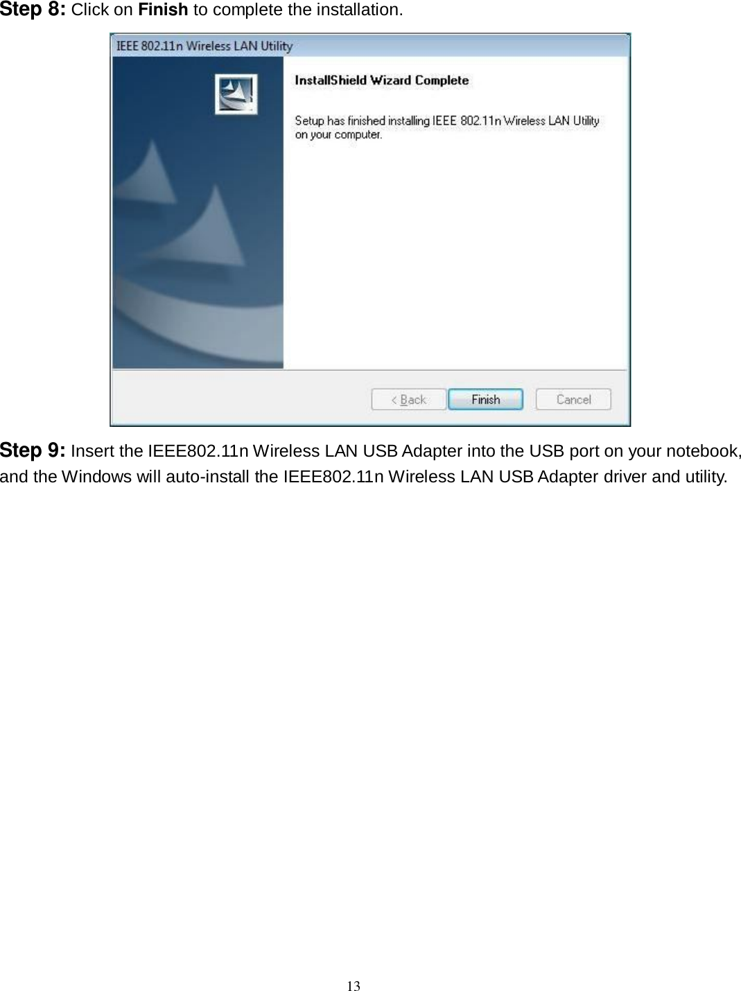  13 Step 8: Click on Finish to complete the installation.  Step 9: Insert the IEEE802.11n Wireless LAN USB Adapter into the USB port on your notebook, and the Windows will auto-install the IEEE802.11n Wireless LAN USB Adapter driver and utility. 