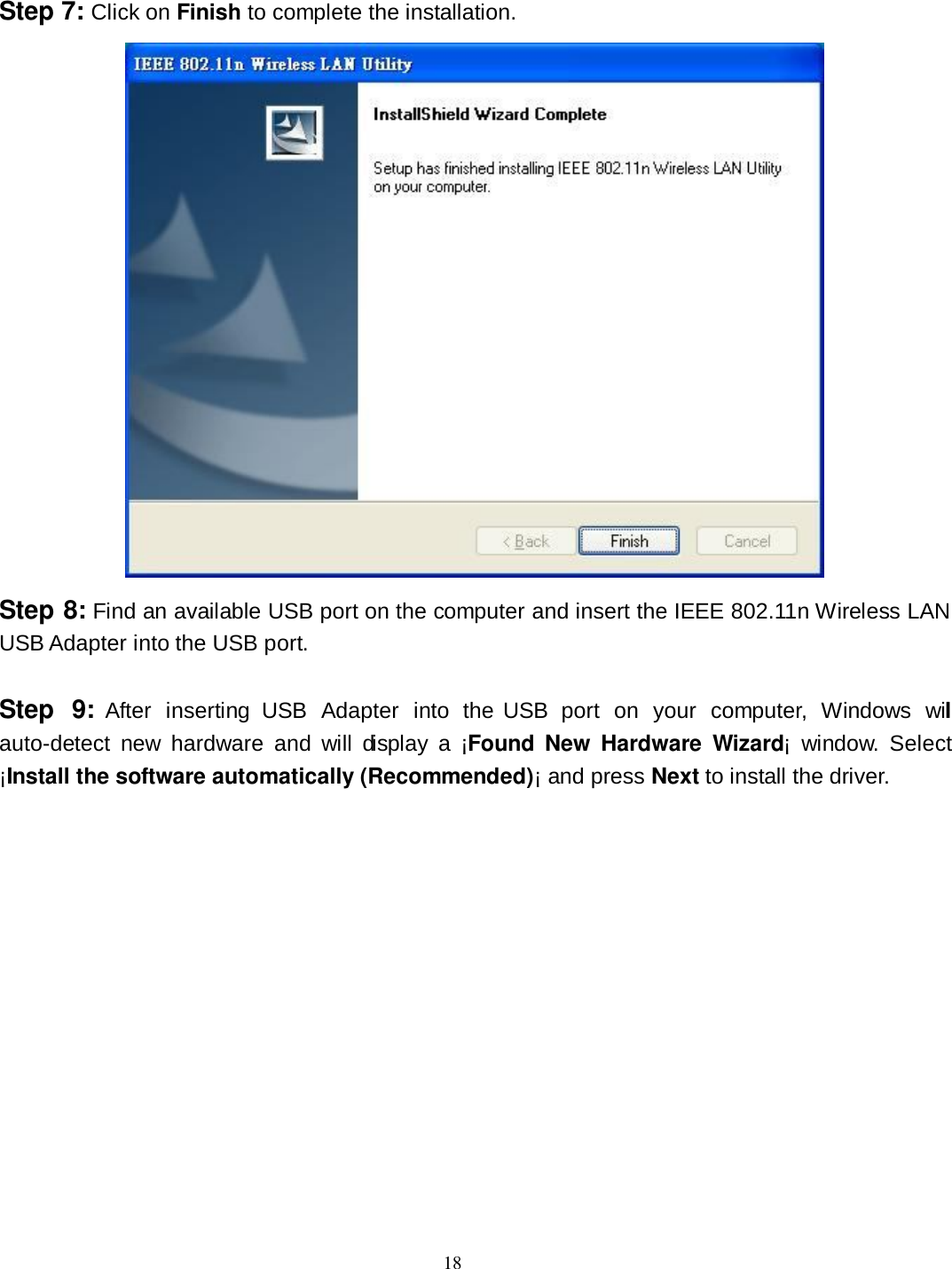  18 Step 7: Click on Finish to complete the installation.  Step 8: Find an available USB port on the computer and insert the IEEE 802.11n Wireless LAN USB Adapter into the USB port.  Step  9:  After  inserting  USB  Adapter  into  the USB  port  on  your  computer,  Windows  will auto-detect  new  hardware  and  will  display  a  ¡Found New  Hardware  Wizard¡  window.  Select ¡Install the software automatically (Recommended)¡ and press Next to install the driver. 