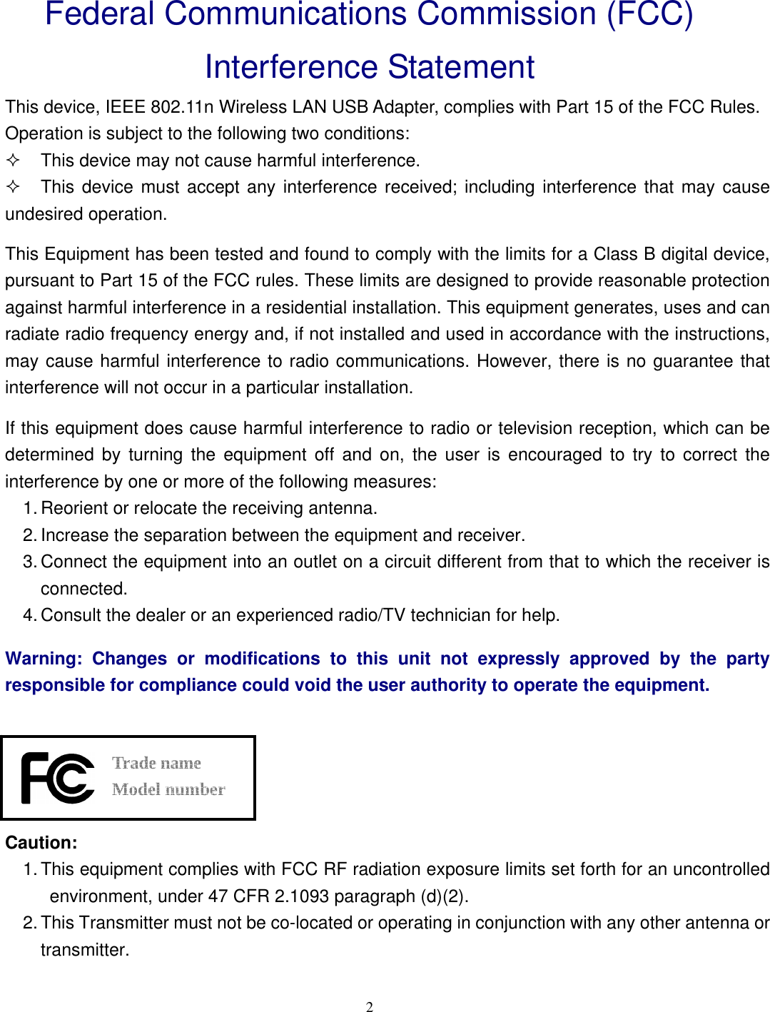  2 Federal Communications Commission (FCC) Interference Statement This device, IEEE 802.11n Wireless LAN USB Adapter, complies with Part 15 of the FCC Rules. Operation is subject to the following two conditions:   This device may not cause harmful interference.   This device must accept any interference received; including interference that may cause undesired operation. This Equipment has been tested and found to comply with the limits for a Class B digital device, pursuant to Part 15 of the FCC rules. These limits are designed to provide reasonable protection against harmful interference in a residential installation. This equipment generates, uses and can radiate radio frequency energy and, if not installed and used in accordance with the instructions, may cause harmful interference to radio communications. However, there is no guarantee that interference will not occur in a particular installation.   If this equipment does cause harmful interference to radio or television reception, which can be determined by turning the equipment off and on, the user is encouraged to try to correct the interference by one or more of the following measures: 1. Reorient or relocate the receiving antenna. 2. Increase the separation between the equipment and receiver. 3. Connect the equipment into an outlet on a circuit different from that to which the receiver is connected. 4. Consult the dealer or an experienced radio/TV technician for help. Warning: Changes or modifications to this unit not expressly approved by the party responsible for compliance could void the user authority to operate the equipment.     Trade name   Model number  Caution: 1. This equipment complies with FCC RF radiation exposure limits set forth for an uncontrolled environment, under 47 CFR 2.1093 paragraph (d)(2). 2. This Transmitter must not be co-located or operating in conjunction with any other antenna or transmitter. 