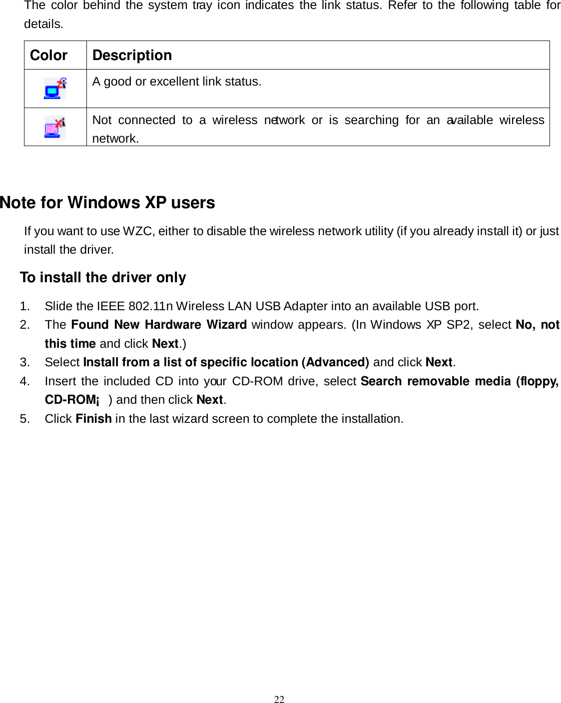  22 The  color behind the system  tray icon indicates the link status. Refer to the following table  for details. Color  Description  A good or excellent link status.  Not  connected  to  a  wireless  network  or  is  searching  for  an  available  wireless network.  Note for Windows XP users If you want to use WZC, either to disable the wireless network utility (if you already install it) or just install the driver. To install the driver only 1.  Slide the IEEE 802.11n Wireless LAN USB Adapter into an available USB port. 2.  The Found New Hardware Wizard window appears. (In Windows XP SP2, select No, not this time and click Next.) 3.  Select Install from a list of specific location (Advanced) and click Next. 4.  Insert the included CD into your CD-ROM drive,  select Search  removable media (floppy, CD-ROM¡ ) and then click Next. 5.  Click Finish in the last wizard screen to complete the installation. 