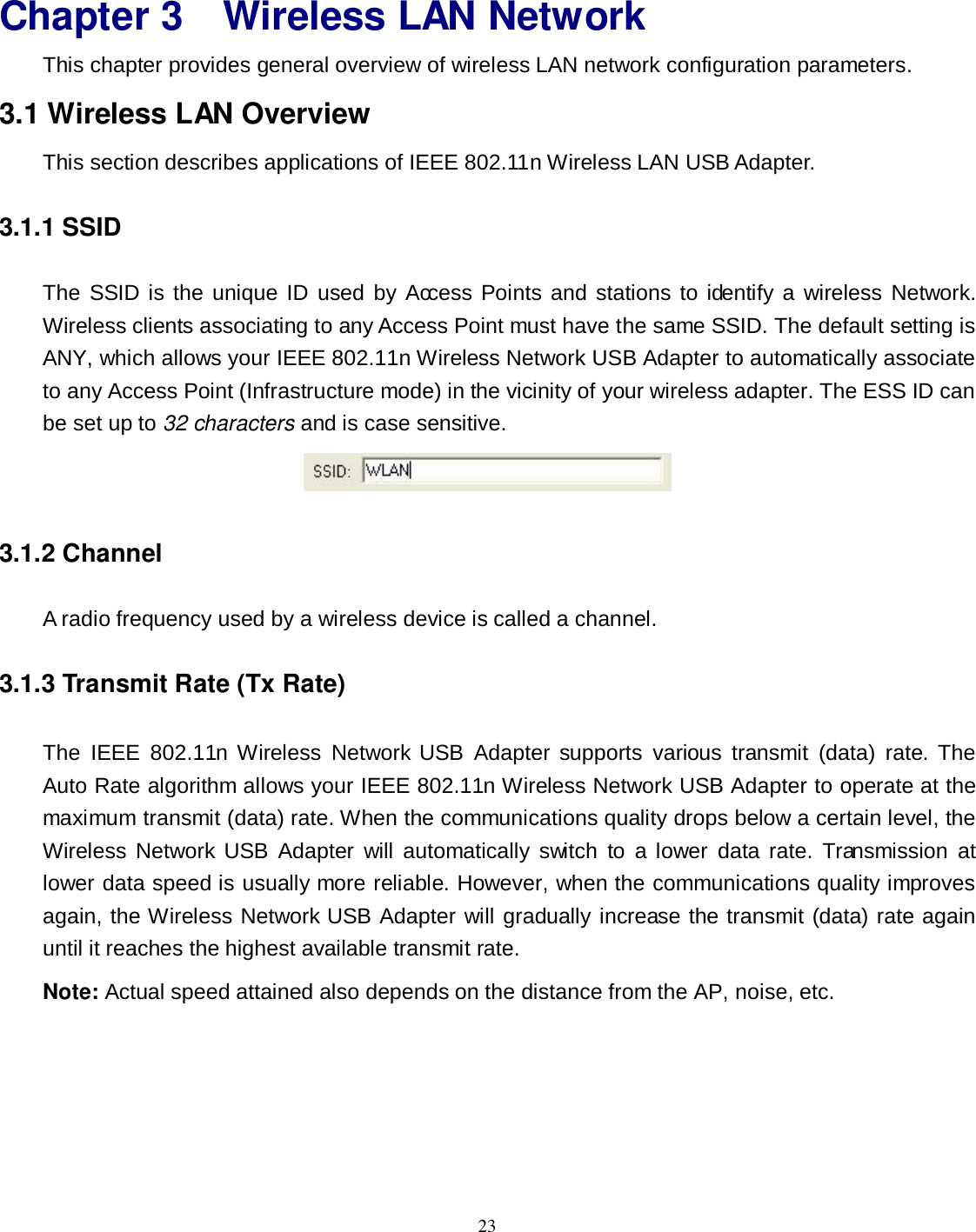  23 Chapter 3 Wireless LAN Network This chapter provides general overview of wireless LAN network configuration parameters. 3.1 Wireless LAN Overview This section describes applications of IEEE 802.11n Wireless LAN USB Adapter. 3.1.1 SSID The  SSID is the unique ID  used  by Access Points  and  stations  to identify a wireless  Network. Wireless clients associating to any Access Point must have the same SSID. The default setting is ANY, which allows your IEEE 802.11n Wireless Network USB Adapter to automatically associate to any Access Point (Infrastructure mode) in the vicinity of your wireless adapter. The ESS ID can be set up to 32 characters and is case sensitive.  3.1.2 Channel A radio frequency used by a wireless device is called a channel. 3.1.3 Transmit Rate (Tx Rate) The  IEEE  802.11n  Wireless  Network USB  Adapter supports  various  transmit  (data)  rate.  The Auto Rate algorithm allows your IEEE 802.11n Wireless Network USB Adapter to operate at the maximum transmit (data) rate. When the communications quality drops below a certain level, the Wireless  Network USB  Adapter  will  automatically  switch  to  a lower  data rate.  Transmission  at lower data speed is usually more reliable. However, when the communications quality improves again, the Wireless Network USB Adapter will gradually increase the transmit (data) rate again until it reaches the highest available transmit rate.   Note: Actual speed attained also depends on the distance from the AP, noise, etc. 