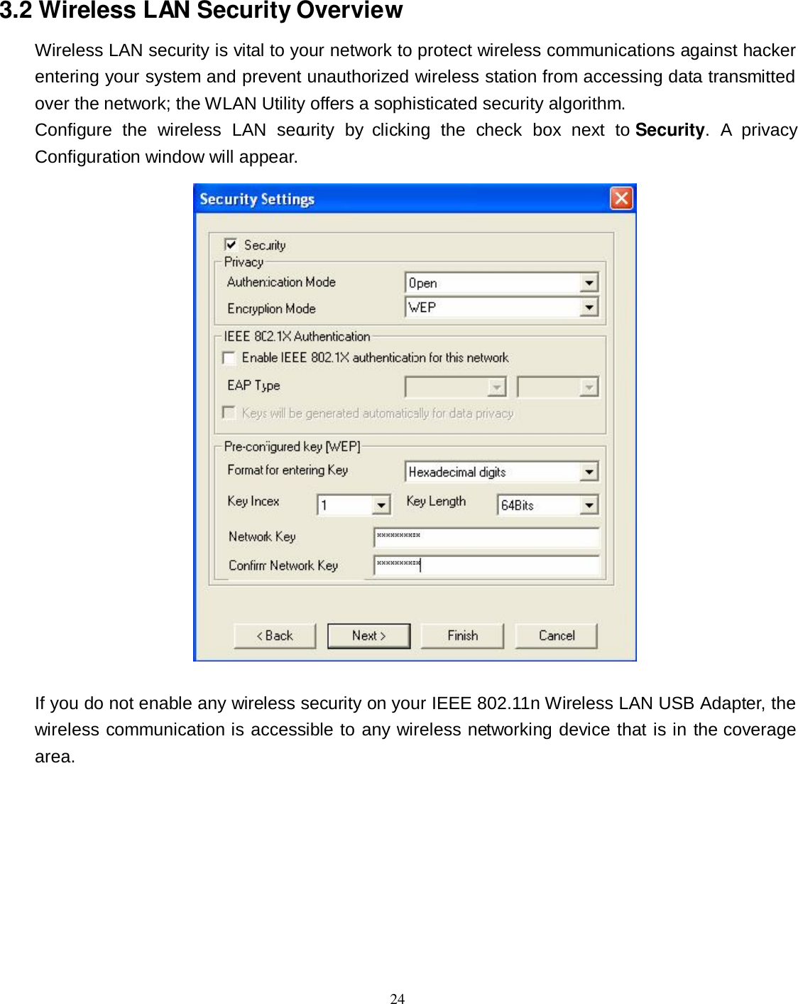  24 3.2 Wireless LAN Security Overview Wireless LAN security is vital to your network to protect wireless communications against hacker entering your system and prevent unauthorized wireless station from accessing data transmitted over the network; the WLAN Utility offers a sophisticated security algorithm. Configure  the  wireless  LAN  security  by  clicking  the  check  box  next  to  Security.  A  privacy Configuration window will appear.   If you do not enable any wireless security on your IEEE 802.11n Wireless LAN USB Adapter, the wireless communication is accessible to any wireless networking device that is in the coverage area. 