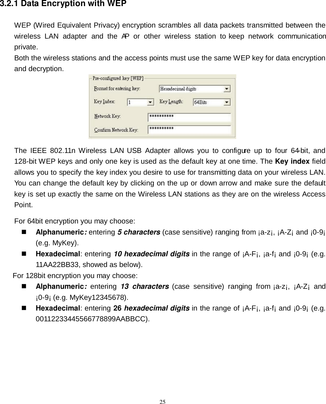  25 3.2.1 Data Encryption with WEP WEP (Wired Equivalent Privacy) encryption scrambles all data packets transmitted between the wireless  LAN  adapter  and  the  AP  or  other  wireless  station  to  keep  network  communication private. Both the wireless stations and the access points must use the same WEP key for data encryption and decryption.  The  IEEE  802.11n  Wireless  LAN USB  Adapter  allows  you  to  configure  up  to  four  64-bit,  and 128-bit WEP keys and only one key is used as the default key at one time. The Key index field allows you to specify the key index you desire to use for transmitting data on your wireless LAN. You can change the default key by clicking on the up or down arrow and make sure the default key is set up exactly the same on the Wireless LAN stations as they are on the wireless Access Point. For 64bit encryption you may choose:  Alphanumeric: entering 5 characters (case sensitive) ranging from ¡a-z¡, ¡A-Z¡ and ¡0-9¡ (e.g. MyKey).  Hexadecimal: entering 10 hexadecimal digits in the range of ¡A-F¡, ¡a-f¡ and ¡0-9¡ (e.g. 11AA22BB33, showed as below). For 128bit encryption you may choose:  Alphanumeric:  entering  13  characters  (case  sensitive)  ranging  from  ¡a-z¡,  ¡A-Z¡  and ¡0-9¡ (e.g. MyKey12345678).  Hexadecimal: entering 26 hexadecimal digits in the range of ¡A-F¡, ¡a-f¡ and ¡0-9¡ (e.g. 00112233445566778899AABBCC). 