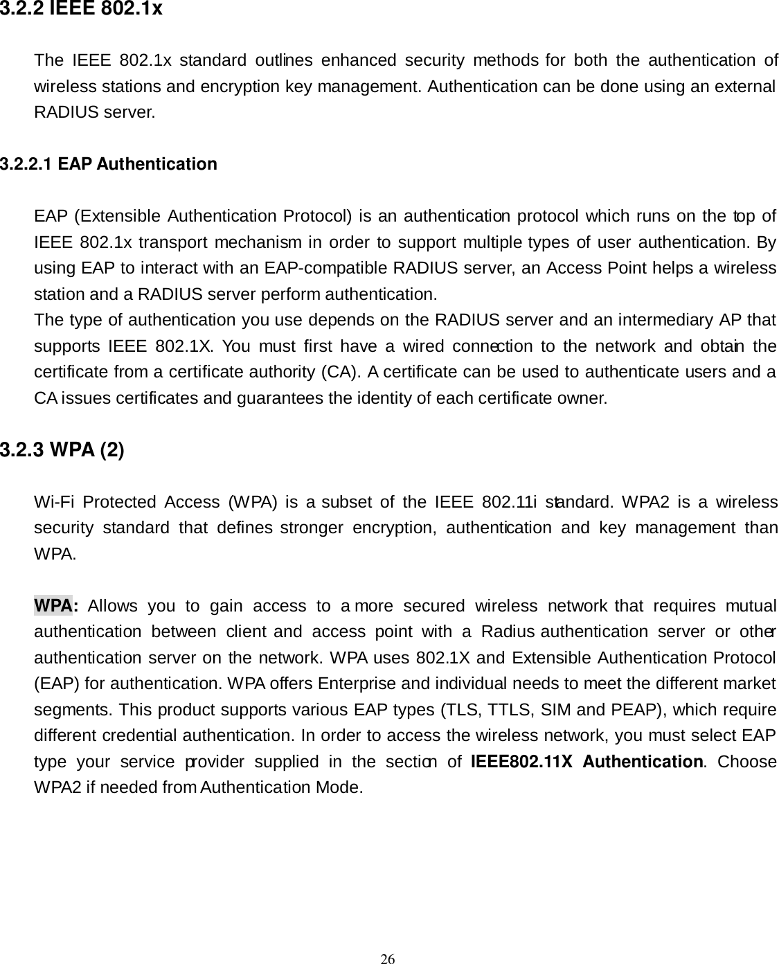  26 3.2.2 IEEE 802.1x The  IEEE  802.1x  standard  outlines  enhanced  security  methods for  both  the  authentication  of wireless stations and encryption key management. Authentication can be done using an external RADIUS server. 3.2.2.1 EAP Authentication EAP (Extensible Authentication Protocol) is an authentication protocol which runs on the top of IEEE 802.1x transport mechanism in order to support multiple types of user authentication. By using EAP to interact with an EAP-compatible RADIUS server, an Access Point helps a wireless station and a RADIUS server perform authentication. The type of authentication you use depends on the RADIUS server and an intermediary AP that supports  IEEE  802.1X.  You  must  first  have  a  wired  connection  to  the  network  and  obtain  the certificate from a certificate authority (CA). A certificate can be used to authenticate users and a CA issues certificates and guarantees the identity of each certificate owner. 3.2.3 WPA (2) Wi-Fi  Protected  Access  (WPA)  is  a  subset  of  the  IEEE  802.11i  standard.  WPA2  is  a  wireless security  standard  that  defines  stronger  encryption,  authentication  and  key  management  than WPA.  WPA:  Allows  you  to  gain  access  to  a more  secured  wireless  network that  requires  mutual authentication  between  client and  access  point  with  a  Radius  authentication  server  or  other authentication server on the network. WPA uses 802.1X and Extensible Authentication Protocol (EAP) for authentication. WPA offers Enterprise and individual needs to meet the different market segments. This product supports various EAP types (TLS, TTLS, SIM and PEAP), which require different credential authentication. In order to access the wireless network, you must select EAP type  your  service  provider  supplied  in  the  section  of  IEEE802.11X  Authentication.  Choose WPA2 if needed from Authentication Mode. 