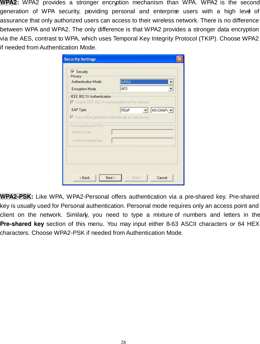  28 WPA2:  WPA2  provides  a  stronger  encryption  mechanism  than  WPA.  WPA2  is  the  second generation  of  WPA  security,  providing  personal  and  enterprise  users  with  a  high  level  of assurance that only authorized users can access to their wireless network. There is no difference between WPA and WPA2. The only difference is that WPA2 provides a stronger data encryption via the AES, contrast to WPA, which uses Temporal Key Integrity Protocol (TKIP). Choose WPA2 if needed from Authentication Mode.  WPA2-PSK: Like WPA, WPA2-Personal offers authentication via  a  pre-shared  key.  Pre-shared key is usually used for Personal authentication. Personal mode requires only an access point and client  on  the  network.  Similarly,  you  need  to  type  a  mixture of  numbers  and  letters  in  the Pre-shared key section of  this  menu.  You  may input  either 8-63  ASCII  characters  or  64 HEX characters. Choose WPA2-PSK if needed from Authentication Mode. 