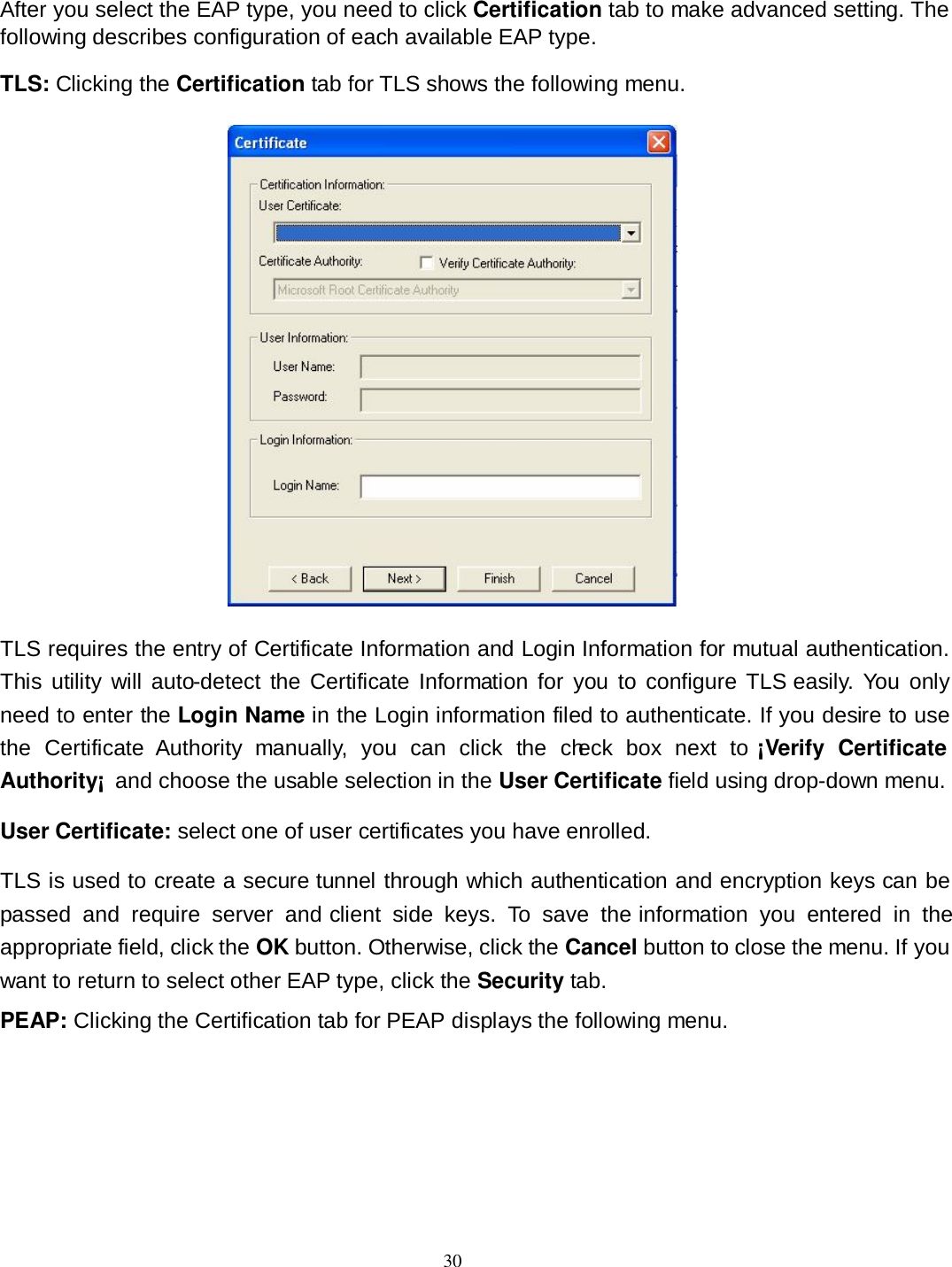  30 After you select the EAP type, you need to click Certification tab to make advanced setting. The following describes configuration of each available EAP type. TLS: Clicking the Certification tab for TLS shows the following menu.  TLS requires the entry of Certificate Information and Login Information for mutual authentication. This  utility will auto-detect  the Certificate Information  for  you  to  configure TLS easily.  You only need to enter the Login Name in the Login information filed to authenticate. If you desire to use the  Certificate  Authority  manually,  you  can  click  the  check  box  next  to ¡Verify  Certificate Authority¡  and choose the usable selection in the User Certificate field using drop-down menu. User Certificate: select one of user certificates you have enrolled. TLS is used to create a secure tunnel through which authentication and encryption keys can be passed  and  require  server  and client  side  keys.  To  save  the information  you  entered  in  the appropriate field, click the OK button. Otherwise, click the Cancel button to close the menu. If you want to return to select other EAP type, click the Security tab. PEAP: Clicking the Certification tab for PEAP displays the following menu. 