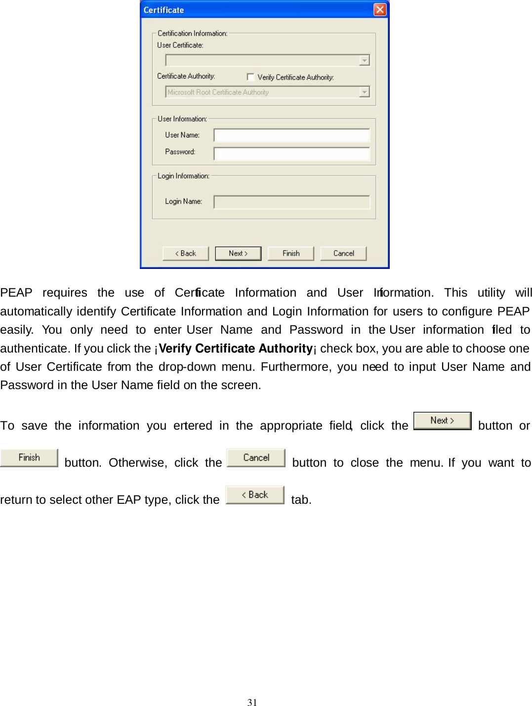  31  PEAP  requires  the  use  of  Certificate  Information  and  User  Information.  This  utility  will automatically identify Certificate Information and Login Information for users to configure PEAP easily.  You  only  need  to  enter  User  Name  and  Password  in  the  User  information  filed  to authenticate. If you click the ¡Verify Certificate Authority¡ check box, you are able to choose one of  User Certificate  from the  drop-down menu.  Furthermore, you need  to input User  Name  and Password in the User Name field on the screen. To  save  the  information  you  entered  in  the  appropriate  field,  click  the    button  or   button.  Otherwise,  click  the    button  to  close  the  menu.  If  you  want  to return to select other EAP type, click the    tab. 