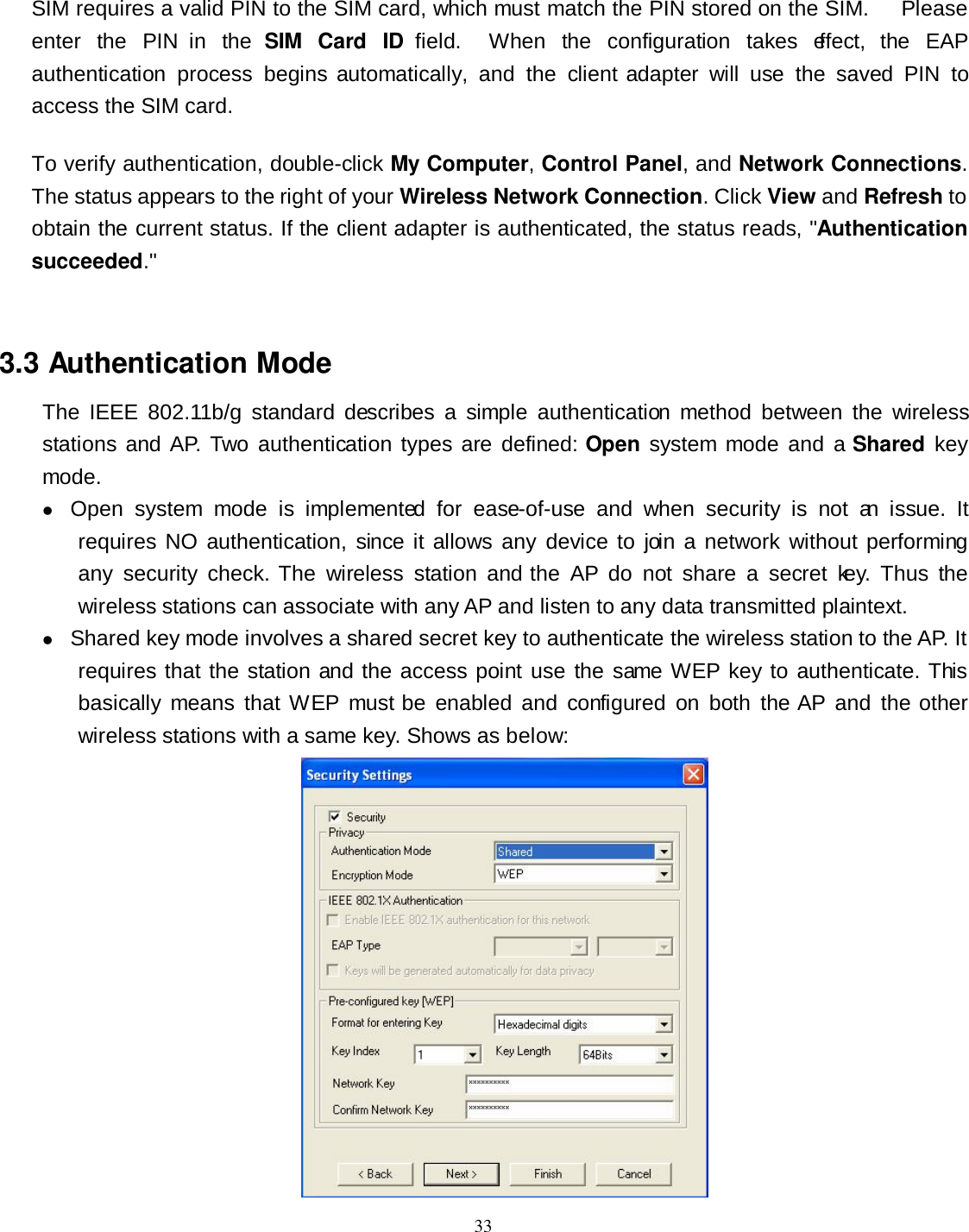  33 SIM requires a valid PIN to the SIM card, which must match the PIN stored on the SIM.      Please enter  the  PIN  in  the  SIM  Card  ID  field.    When  the  configuration  takes  effect,  the  EAP authentication  process  begins automatically,  and  the  client adapter  will  use  the  saved  PIN  to access the SIM card. To verify authentication, double-click My Computer, Control Panel, and Network Connections. The status appears to the right of your Wireless Network Connection. Click View and Refresh to obtain the current status. If the client adapter is authenticated, the status reads, &quot;Authentication succeeded.&quot;  3.3 Authentication Mode The  IEEE  802.11b/g  standard  describes  a  simple  authentication  method  between  the  wireless stations and AP. Two authentication  types  are defined: Open  system mode and a Shared key mode.  Open  system  mode  is  implemented  for  ease-of-use  and  when  security  is  not  an  issue.  It requires  NO  authentication, since it allows any  device to join  a network  without  performing any  security  check.  The  wireless  station  and the  AP  do  not  share  a  secret  key.  Thus  the wireless stations can associate with any AP and listen to any data transmitted plaintext.  Shared key mode involves a shared secret key to authenticate the wireless station to the AP. It requires that the station and the access point use the same WEP key to authenticate. This basically  means  that WEP  must be  enabled  and  configured  on  both  the AP  and  the other wireless stations with a same key. Shows as below:  